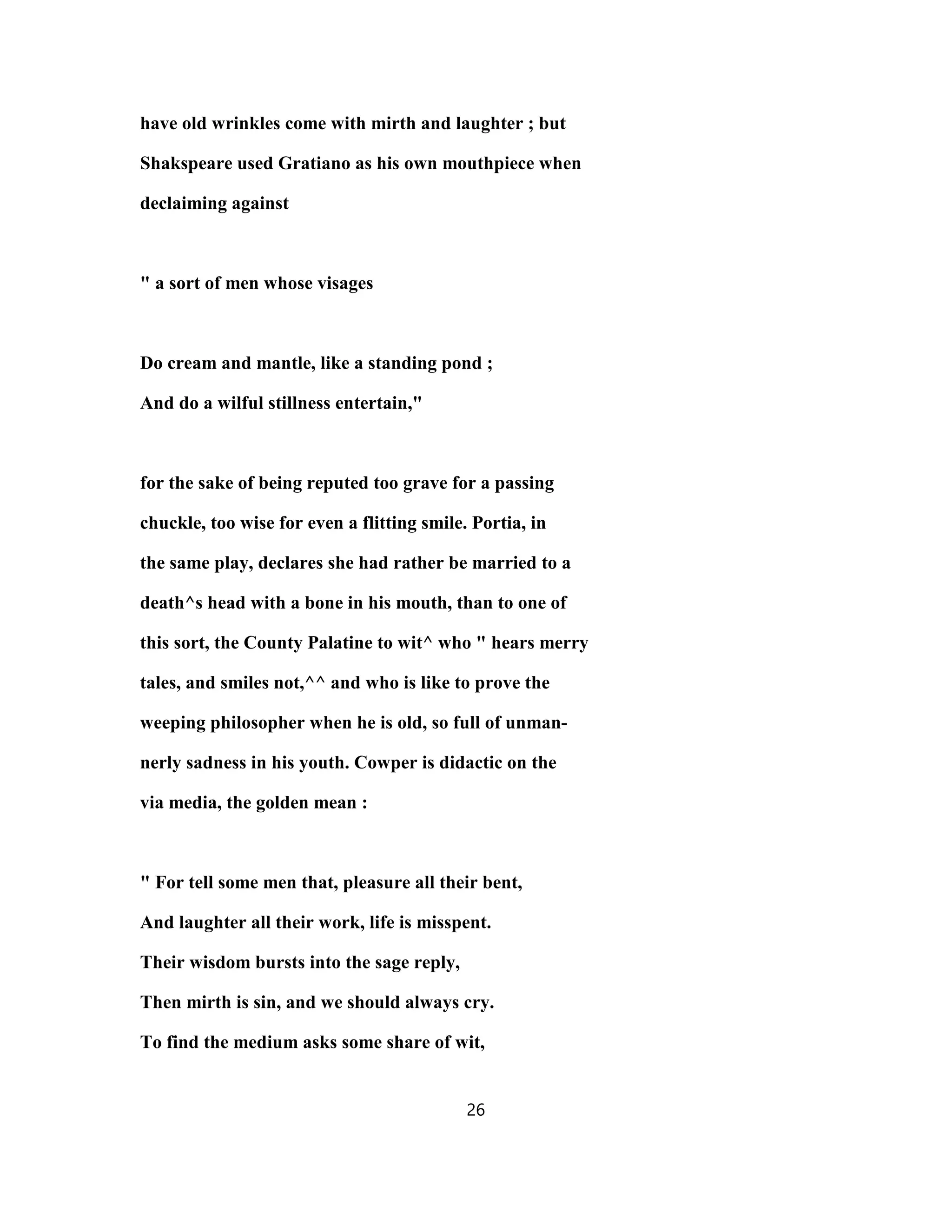 have old wrinkles come with mirth and laughter ; but
Shakspeare used Gratiano as his own mouthpiece when
declaiming against
" a sort of men whose visages
Do cream and mantle, like a standing pond ;
And do a wilful stillness entertain,"
for the sake of being reputed too grave for a passing
chuckle, too wise for even a flitting smile. Portia, in
the same play, declares she had rather be married to a
death^s head with a bone in his mouth, than to one of
this sort, the County Palatine to wit^ who " hears merry
tales, and smiles not,^^ and who is like to prove the
weeping philosopher when he is old, so full of unman-
nerly sadness in his youth. Cowper is didactic on the
via media, the golden mean :
" For tell some men that, pleasure all their bent,
And laughter all their work, life is misspent.
Their wisdom bursts into the sage reply,
Then mirth is sin, and we should always cry.
To find the medium asks some share of wit,
26
 