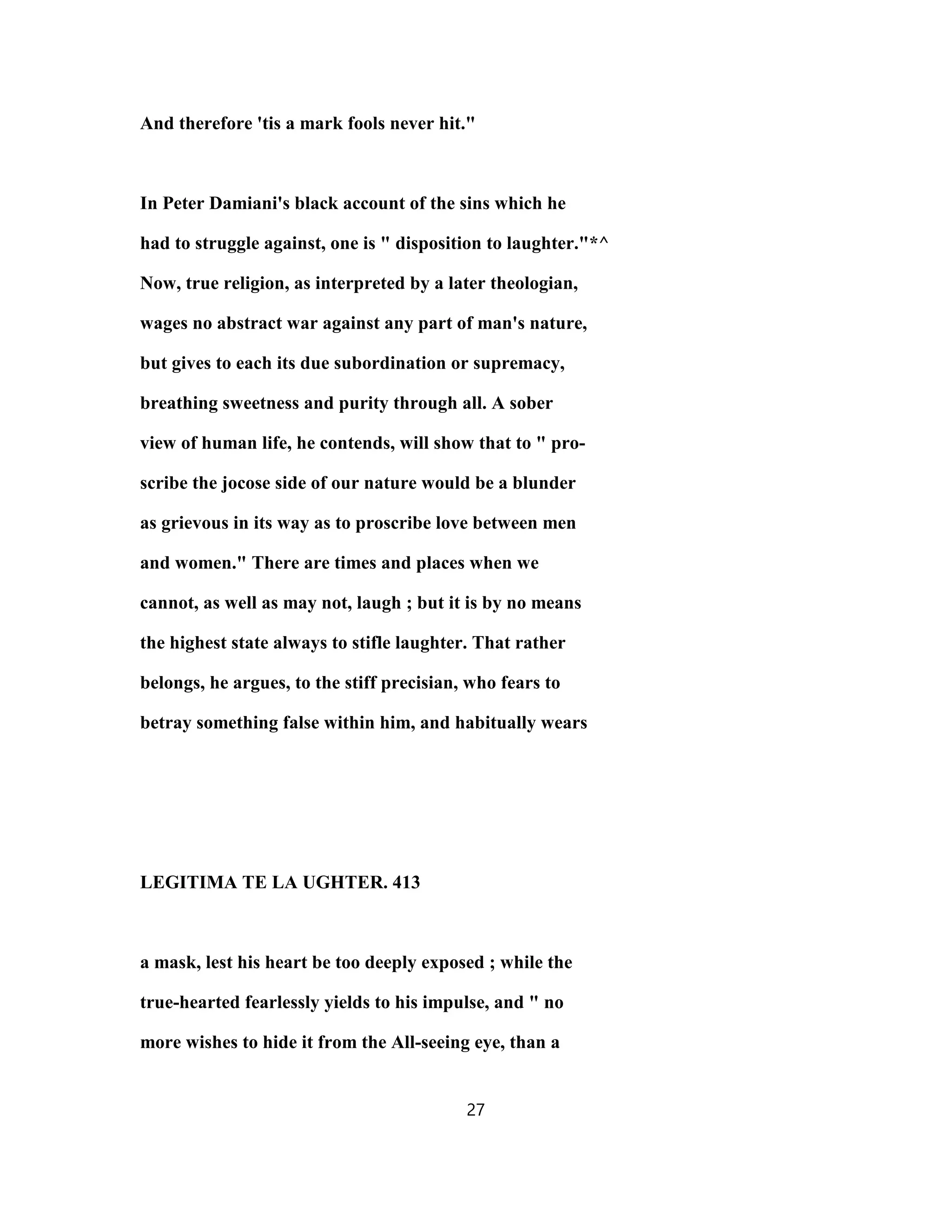 And therefore 'tis a mark fools never hit."
In Peter Damiani's black account of the sins which he
had to struggle against, one is " disposition to laughter."*^
Now, true religion, as interpreted by a later theologian,
wages no abstract war against any part of man's nature,
but gives to each its due subordination or supremacy,
breathing sweetness and purity through all. A sober
view of human life, he contends, will show that to " pro-
scribe the jocose side of our nature would be a blunder
as grievous in its way as to proscribe love between men
and women." There are times and places when we
cannot, as well as may not, laugh ; but it is by no means
the highest state always to stifle laughter. That rather
belongs, he argues, to the stiff precisian, who fears to
betray something false within him, and habitually wears
LEGITIMA TE LA UGHTER. 413
a mask, lest his heart be too deeply exposed ; while the
true-hearted fearlessly yields to his impulse, and " no
more wishes to hide it from the All-seeing eye, than a
27
 