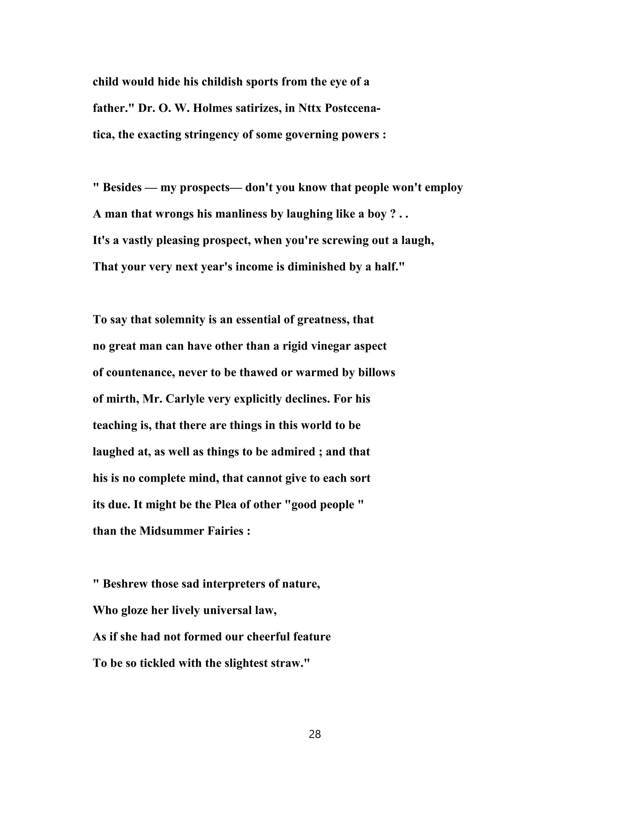 child would hide his childish sports from the eye of a
father." Dr. O. W. Holmes satirizes, in Nttx Postccena-
tica, the exacting stringency of some governing powers :
" Besides — my prospects— don't you know that people won't employ
A man that wrongs his manliness by laughing like a boy ? . .
It's a vastly pleasing prospect, when you're screwing out a laugh,
That your very next year's income is diminished by a half."
To say that solemnity is an essential of greatness, that
no great man can have other than a rigid vinegar aspect
of countenance, never to be thawed or warmed by billows
of mirth, Mr. Carlyle very explicitly declines. For his
teaching is, that there are things in this world to be
laughed at, as well as things to be admired ; and that
his is no complete mind, that cannot give to each sort
its due. It might be the Plea of other "good people "
than the Midsummer Fairies :
" Beshrew those sad interpreters of nature,
Who gloze her lively universal law,
As if she had not formed our cheerful feature
To be so tickled with the slightest straw."
28
 