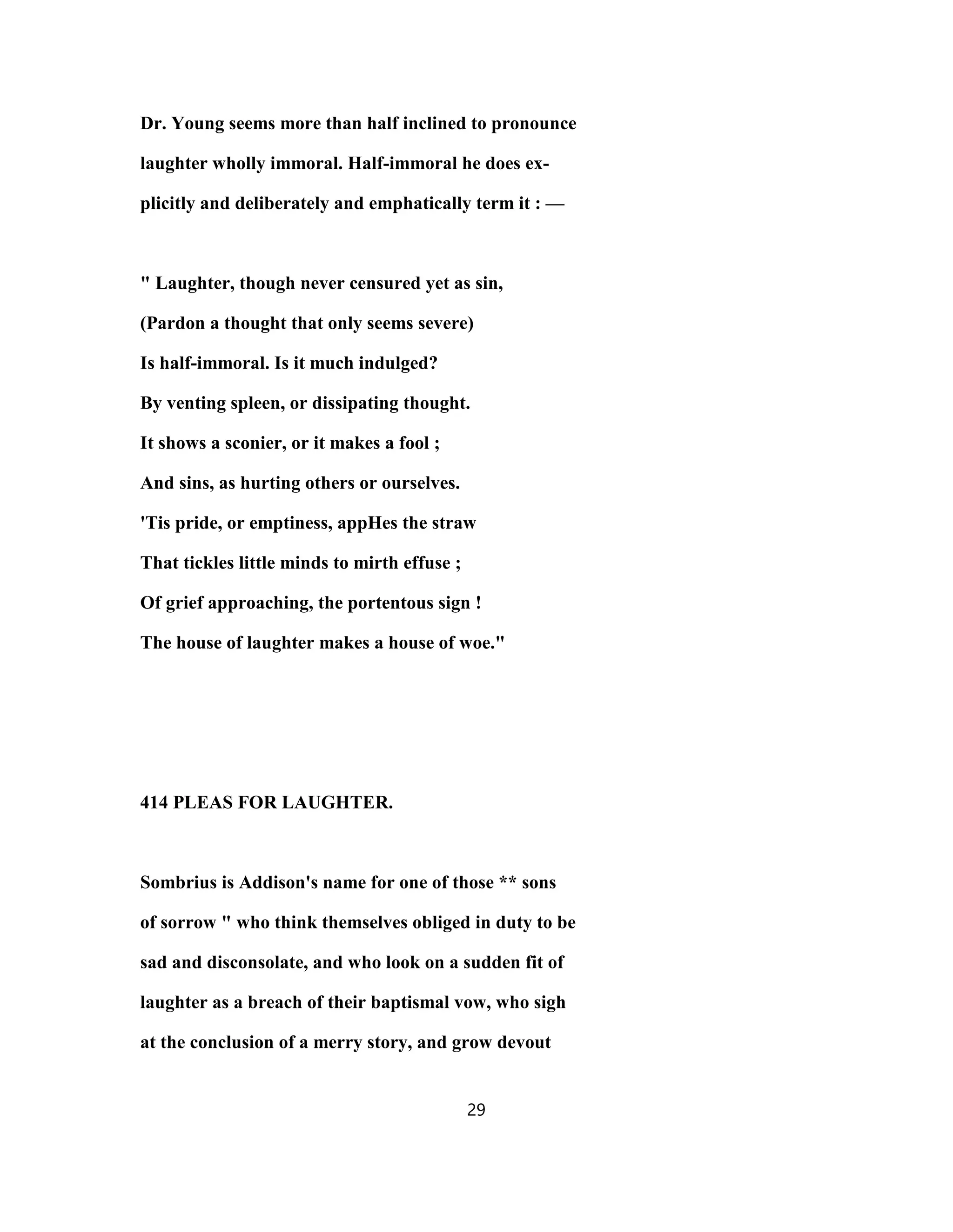 Dr. Young seems more than half inclined to pronounce
laughter wholly immoral. Half-immoral he does ex-
plicitly and deliberately and emphatically term it : —
" Laughter, though never censured yet as sin,
(Pardon a thought that only seems severe)
Is half-immoral. Is it much indulged?
By venting spleen, or dissipating thought.
It shows a sconier, or it makes a fool ;
And sins, as hurting others or ourselves.
'Tis pride, or emptiness, appHes the straw
That tickles little minds to mirth effuse ;
Of grief approaching, the portentous sign !
The house of laughter makes a house of woe."
414 PLEAS FOR LAUGHTER.
Sombrius is Addison's name for one of those ** sons
of sorrow " who think themselves obliged in duty to be
sad and disconsolate, and who look on a sudden fit of
laughter as a breach of their baptismal vow, who sigh
at the conclusion of a merry story, and grow devout
29
 