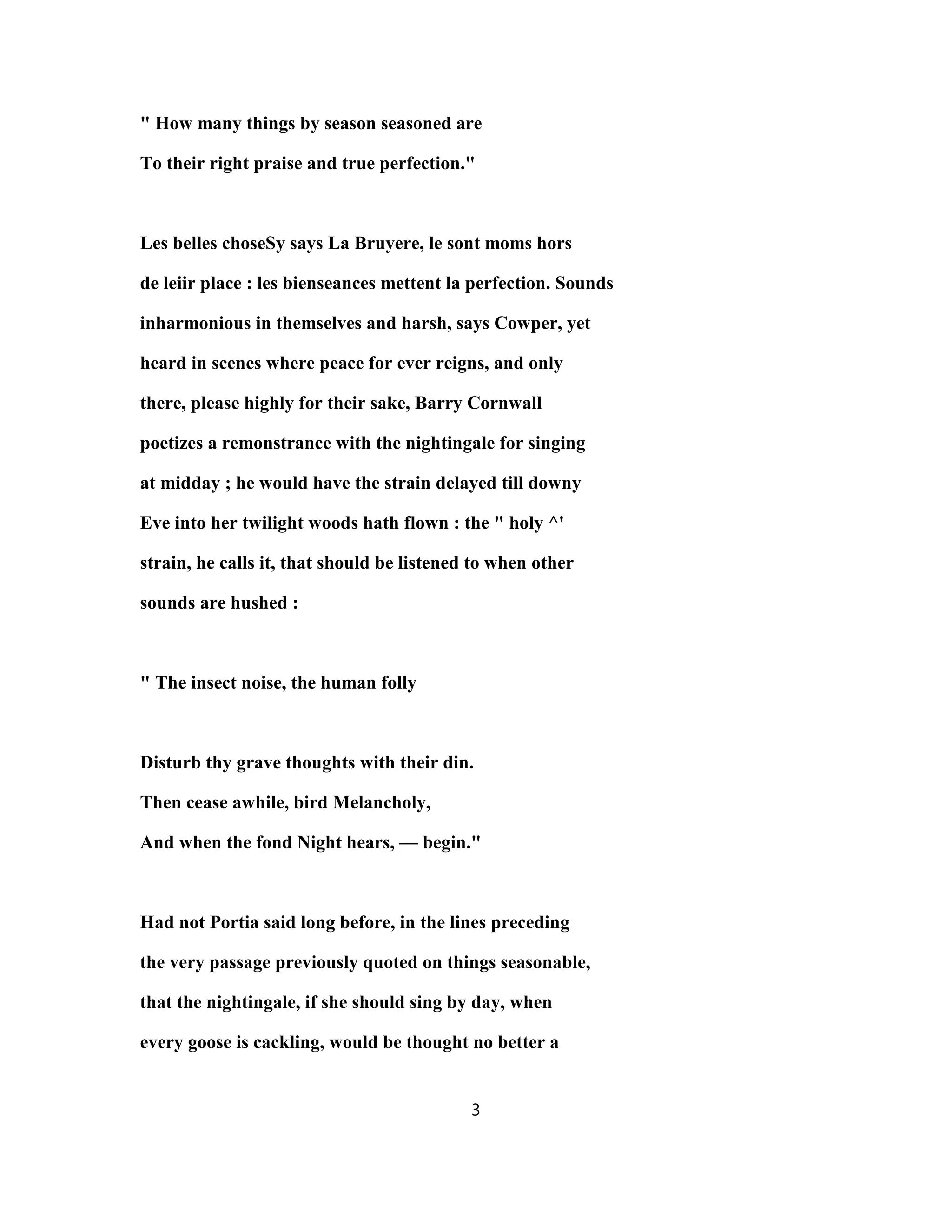 " How many things by season seasoned are
To their right praise and true perfection."
Les belles choseSy says La Bruyere, le sont moms hors
de leiir place : les bienseances mettent la perfection. Sounds
inharmonious in themselves and harsh, says Cowper, yet
heard in scenes where peace for ever reigns, and only
there, please highly for their sake, Barry Cornwall
poetizes a remonstrance with the nightingale for singing
at midday ; he would have the strain delayed till downy
Eve into her twilight woods hath flown : the " holy ^'
strain, he calls it, that should be listened to when other
sounds are hushed :
" The insect noise, the human folly
Disturb thy grave thoughts with their din.
Then cease awhile, bird Melancholy,
And when the fond Night hears, — begin."
Had not Portia said long before, in the lines preceding
the very passage previously quoted on things seasonable,
that the nightingale, if she should sing by day, when
every goose is cackling, would be thought no better a
3
 