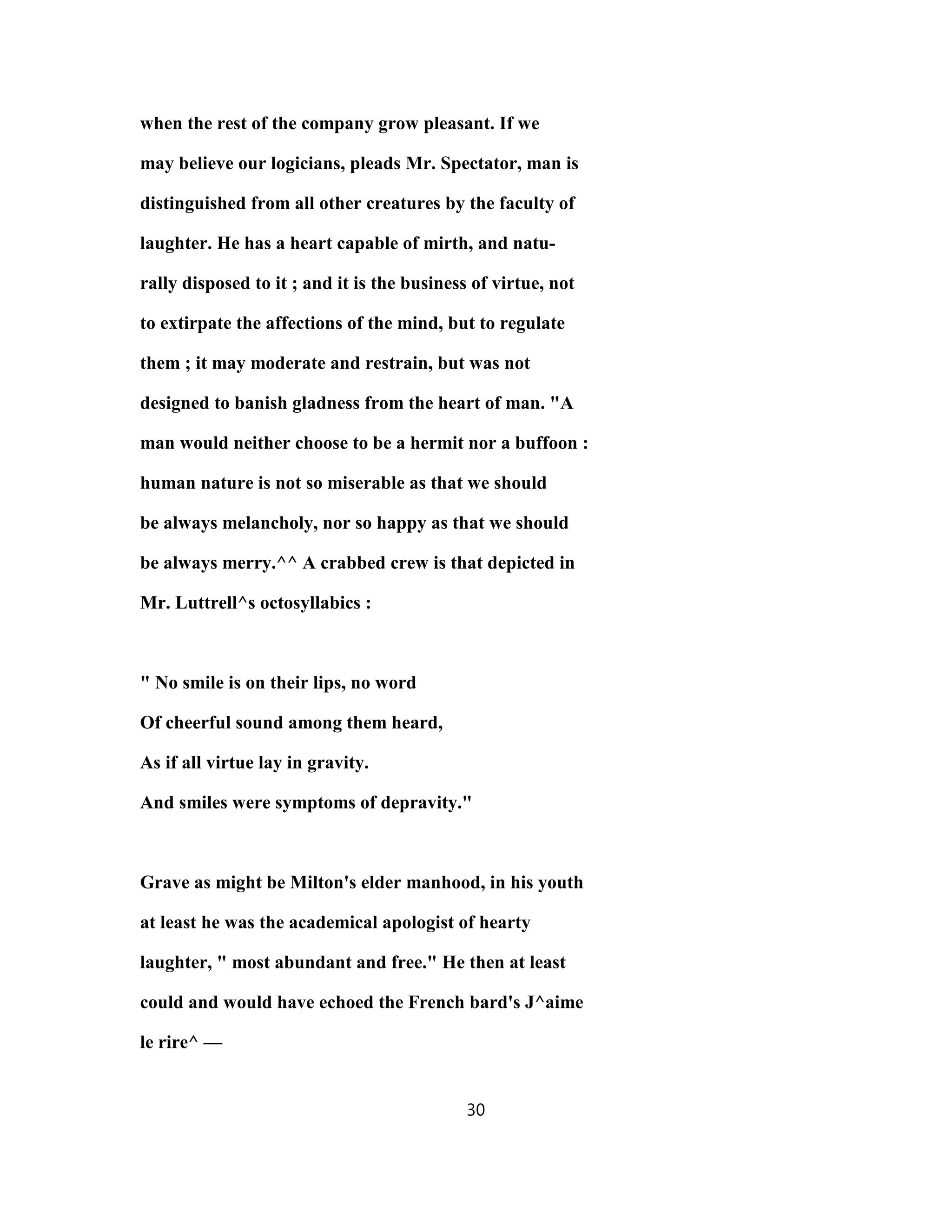 when the rest of the company grow pleasant. If we
may believe our logicians, pleads Mr. Spectator, man is
distinguished from all other creatures by the faculty of
laughter. He has a heart capable of mirth, and natu-
rally disposed to it ; and it is the business of virtue, not
to extirpate the affections of the mind, but to regulate
them ; it may moderate and restrain, but was not
designed to banish gladness from the heart of man. "A
man would neither choose to be a hermit nor a buffoon :
human nature is not so miserable as that we should
be always melancholy, nor so happy as that we should
be always merry.^^ A crabbed crew is that depicted in
Mr. Luttrell^s octosyllabics :
" No smile is on their lips, no word
Of cheerful sound among them heard,
As if all virtue lay in gravity.
And smiles were symptoms of depravity."
Grave as might be Milton's elder manhood, in his youth
at least he was the academical apologist of hearty
laughter, " most abundant and free." He then at least
could and would have echoed the French bard's J^aime
le rire^ —
30
 