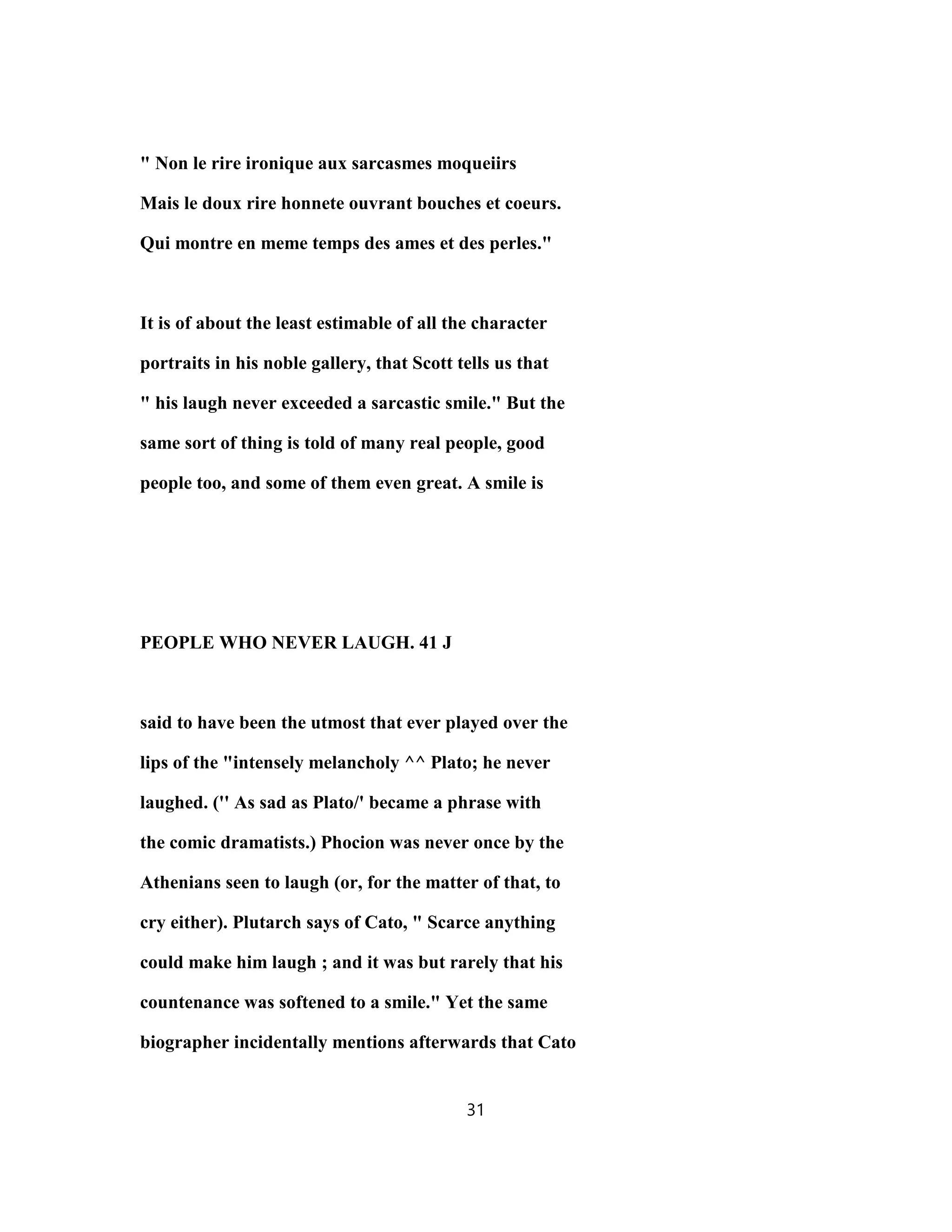 " Non le rire ironique aux sarcasmes moqueiirs
Mais le doux rire honnete ouvrant bouches et coeurs.
Qui montre en meme temps des ames et des perles."
It is of about the least estimable of all the character
portraits in his noble gallery, that Scott tells us that
" his laugh never exceeded a sarcastic smile." But the
same sort of thing is told of many real people, good
people too, and some of them even great. A smile is
PEOPLE WHO NEVER LAUGH. 41 J
said to have been the utmost that ever played over the
lips of the "intensely melancholy ^^ Plato; he never
laughed. ('' As sad as Plato/' became a phrase with
the comic dramatists.) Phocion was never once by the
Athenians seen to laugh (or, for the matter of that, to
cry either). Plutarch says of Cato, " Scarce anything
could make him laugh ; and it was but rarely that his
countenance was softened to a smile." Yet the same
biographer incidentally mentions afterwards that Cato
31
 