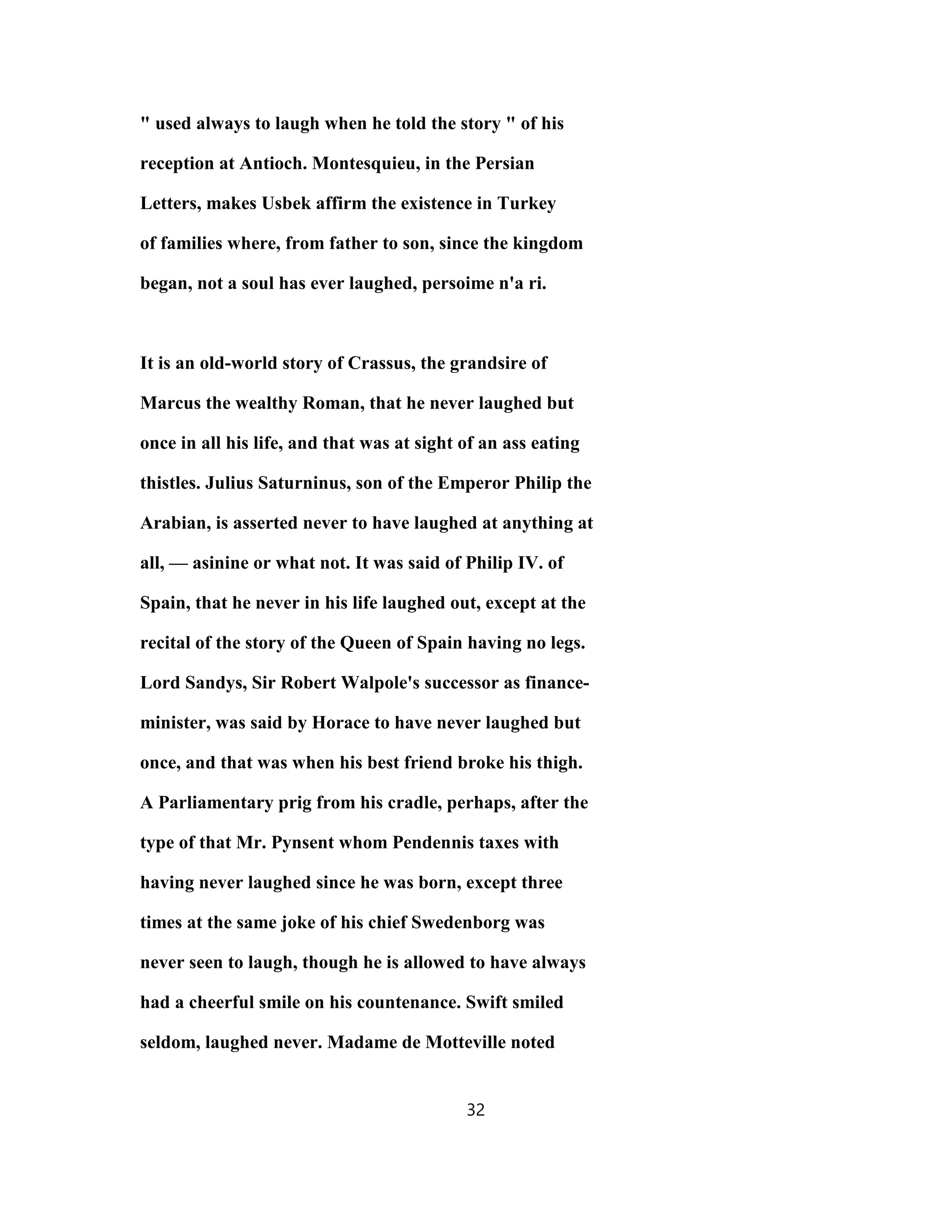 " used always to laugh when he told the story " of his
reception at Antioch. Montesquieu, in the Persian
Letters, makes Usbek affirm the existence in Turkey
of families where, from father to son, since the kingdom
began, not a soul has ever laughed, persoime n'a ri.
It is an old-world story of Crassus, the grandsire of
Marcus the wealthy Roman, that he never laughed but
once in all his life, and that was at sight of an ass eating
thistles. Julius Saturninus, son of the Emperor Philip the
Arabian, is asserted never to have laughed at anything at
all, — asinine or what not. It was said of Philip IV. of
Spain, that he never in his life laughed out, except at the
recital of the story of the Queen of Spain having no legs.
Lord Sandys, Sir Robert Walpole's successor as finance-
minister, was said by Horace to have never laughed but
once, and that was when his best friend broke his thigh.
A Parliamentary prig from his cradle, perhaps, after the
type of that Mr. Pynsent whom Pendennis taxes with
having never laughed since he was born, except three
times at the same joke of his chief Swedenborg was
never seen to laugh, though he is allowed to have always
had a cheerful smile on his countenance. Swift smiled
seldom, laughed never. Madame de Motteville noted
32
 