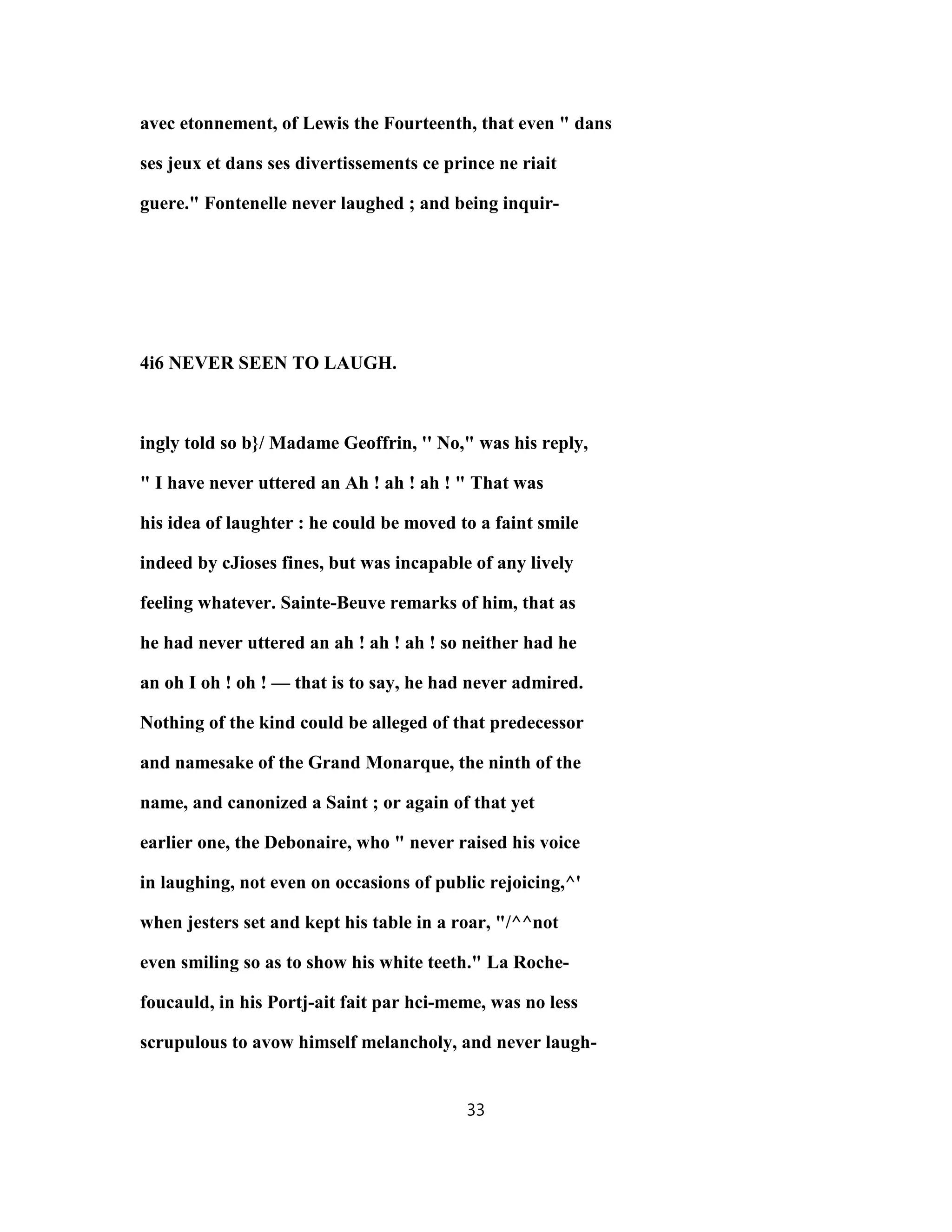 avec etonnement, of Lewis the Fourteenth, that even " dans
ses jeux et dans ses divertissements ce prince ne riait
guere." Fontenelle never laughed ; and being inquir-
4i6 NEVER SEEN TO LAUGH.
ingly told so b}/ Madame Geoffrin, '' No," was his reply,
" I have never uttered an Ah ! ah ! ah ! " That was
his idea of laughter : he could be moved to a faint smile
indeed by cJioses fines, but was incapable of any lively
feeling whatever. Sainte-Beuve remarks of him, that as
he had never uttered an ah ! ah ! ah ! so neither had he
an oh I oh ! oh ! — that is to say, he had never admired.
Nothing of the kind could be alleged of that predecessor
and namesake of the Grand Monarque, the ninth of the
name, and canonized a Saint ; or again of that yet
earlier one, the Debonaire, who " never raised his voice
in laughing, not even on occasions of public rejoicing,^'
when jesters set and kept his table in a roar, "/^^not
even smiling so as to show his white teeth." La Roche-
foucauld, in his Portj-ait fait par hci-meme, was no less
scrupulous to avow himself melancholy, and never laugh-
33
 