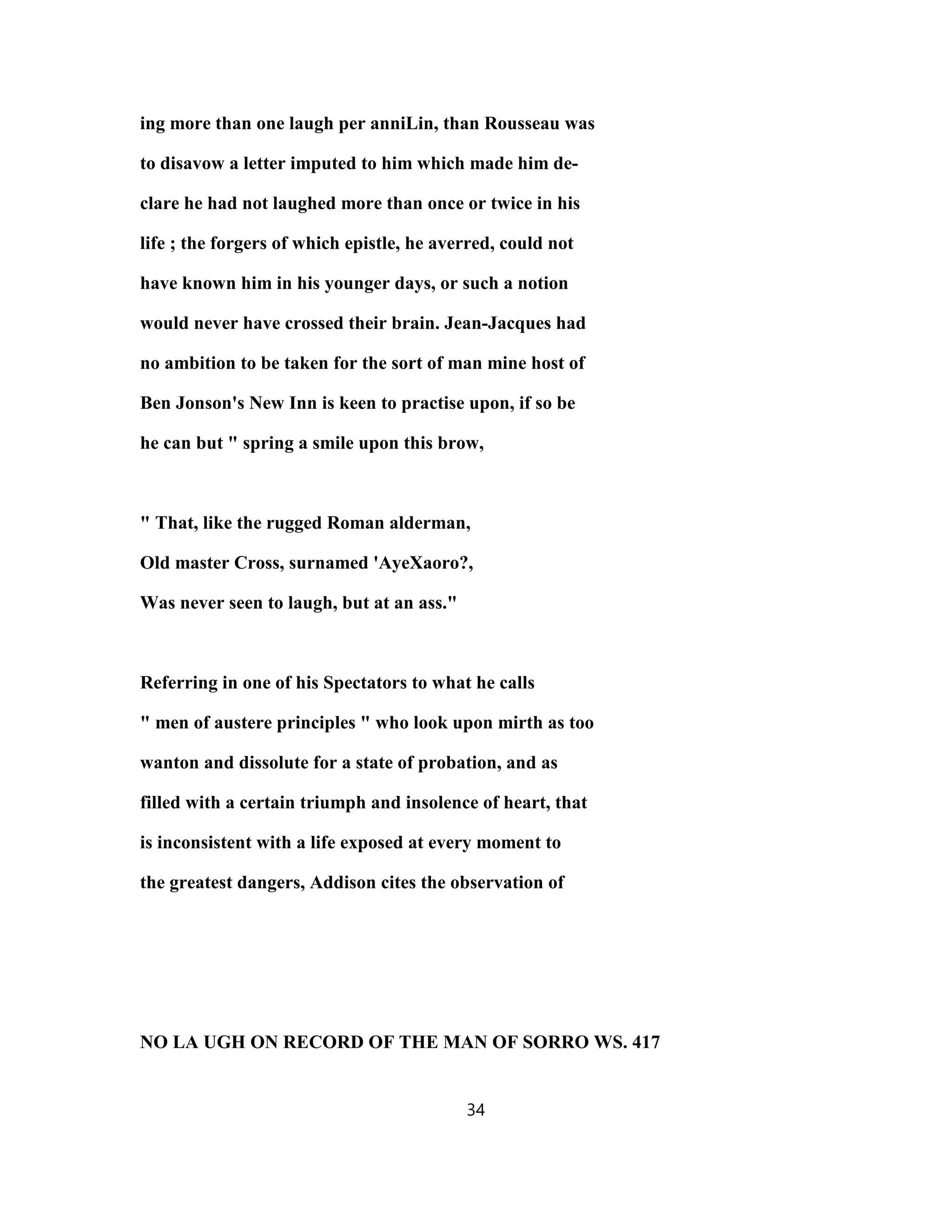 ing more than one laugh per anniLin, than Rousseau was
to disavow a letter imputed to him which made him de-
clare he had not laughed more than once or twice in his
life ; the forgers of which epistle, he averred, could not
have known him in his younger days, or such a notion
would never have crossed their brain. Jean-Jacques had
no ambition to be taken for the sort of man mine host of
Ben Jonson's New Inn is keen to practise upon, if so be
he can but " spring a smile upon this brow,
" That, like the rugged Roman alderman,
Old master Cross, surnamed 'AyeXaoro?,
Was never seen to laugh, but at an ass."
Referring in one of his Spectators to what he calls
" men of austere principles " who look upon mirth as too
wanton and dissolute for a state of probation, and as
filled with a certain triumph and insolence of heart, that
is inconsistent with a life exposed at every moment to
the greatest dangers, Addison cites the observation of
NO LA UGH ON RECORD OF THE MAN OF SORRO WS. 417
34
 