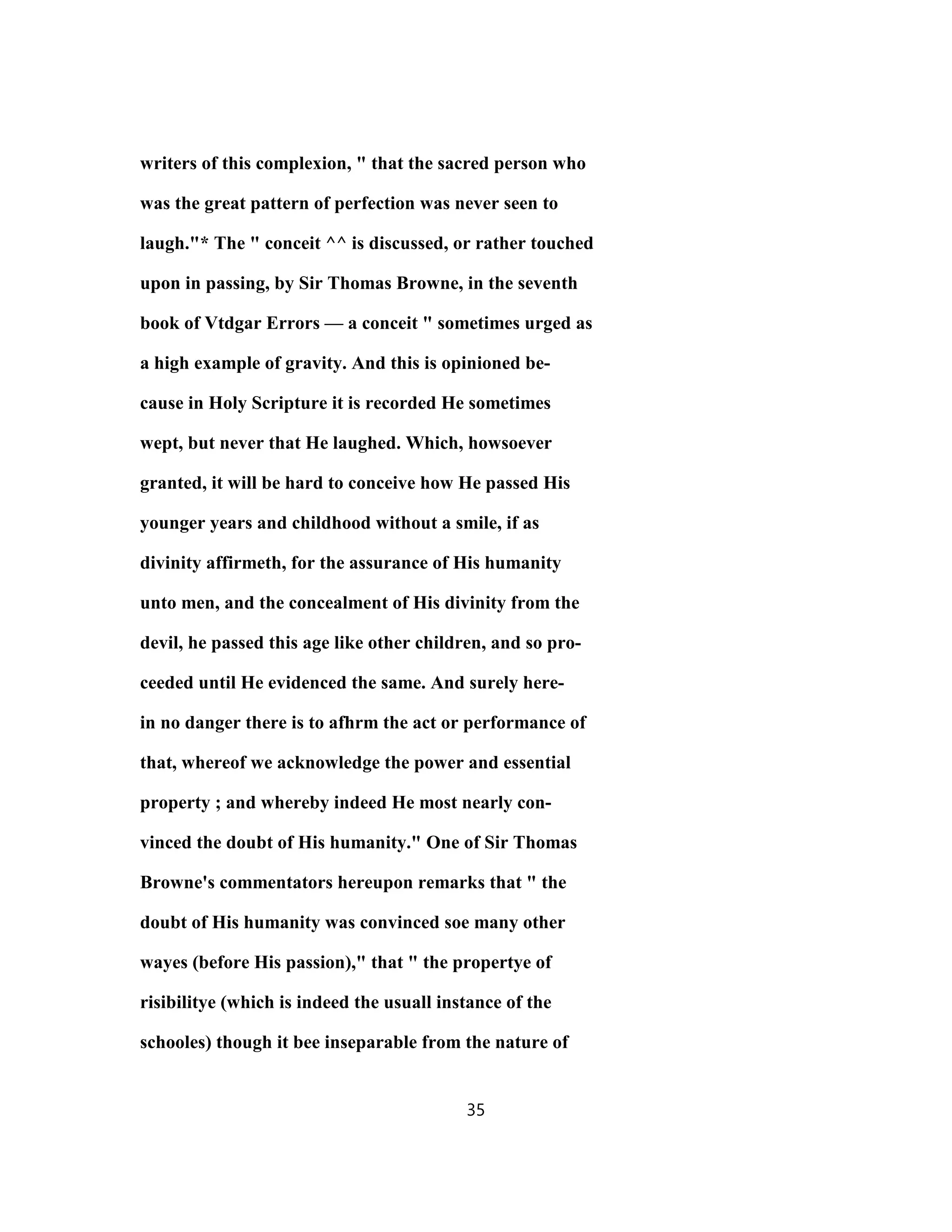 writers of this complexion, " that the sacred person who
was the great pattern of perfection was never seen to
laugh."* The " conceit ^^ is discussed, or rather touched
upon in passing, by Sir Thomas Browne, in the seventh
book of Vtdgar Errors — a conceit " sometimes urged as
a high example of gravity. And this is opinioned be-
cause in Holy Scripture it is recorded He sometimes
wept, but never that He laughed. Which, howsoever
granted, it will be hard to conceive how He passed His
younger years and childhood without a smile, if as
divinity affirmeth, for the assurance of His humanity
unto men, and the concealment of His divinity from the
devil, he passed this age like other children, and so pro-
ceeded until He evidenced the same. And surely here-
in no danger there is to afhrm the act or performance of
that, whereof we acknowledge the power and essential
property ; and whereby indeed He most nearly con-
vinced the doubt of His humanity." One of Sir Thomas
Browne's commentators hereupon remarks that " the
doubt of His humanity was convinced soe many other
wayes (before His passion)," that " the propertye of
risibilitye (which is indeed the usuall instance of the
schooles) though it bee inseparable from the nature of
35
 