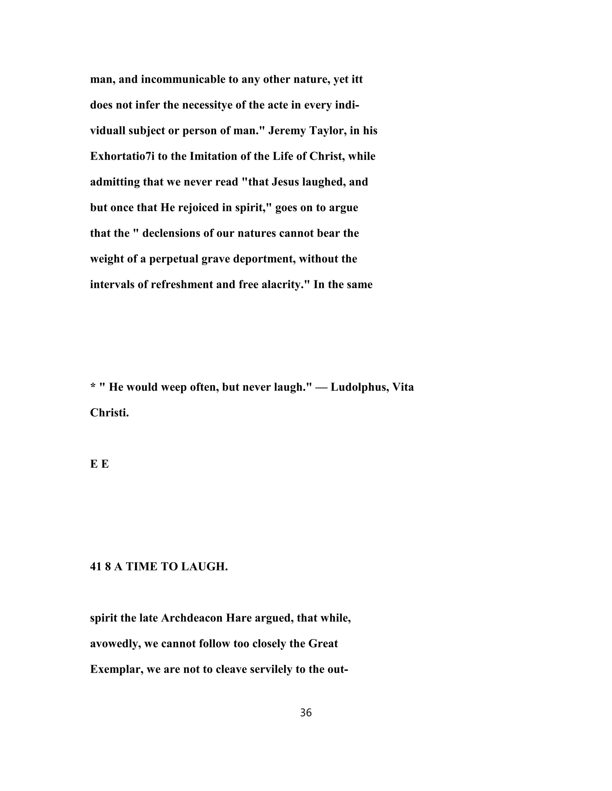man, and incommunicable to any other nature, yet itt
does not infer the necessitye of the acte in every indi-
viduall subject or person of man." Jeremy Taylor, in his
Exhortatio7i to the Imitation of the Life of Christ, while
admitting that we never read "that Jesus laughed, and
but once that He rejoiced in spirit," goes on to argue
that the " declensions of our natures cannot bear the
weight of a perpetual grave deportment, without the
intervals of refreshment and free alacrity." In the same
* " He would weep often, but never laugh." — Ludolphus, Vita
Christi.
E E
41 8 A TIME TO LAUGH.
spirit the late Archdeacon Hare argued, that while,
avowedly, we cannot follow too closely the Great
Exemplar, we are not to cleave servilely to the out-
36
 