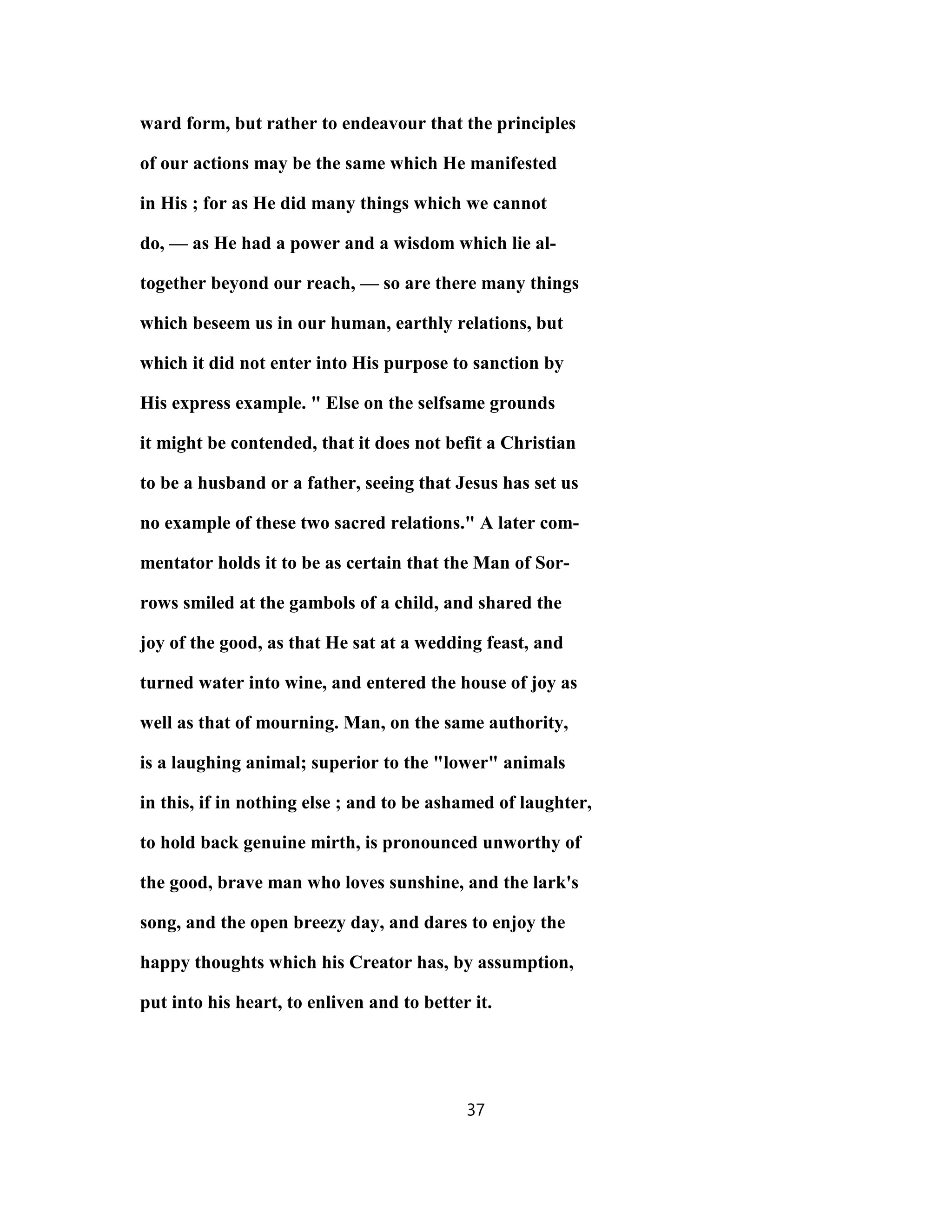 ward form, but rather to endeavour that the principles
of our actions may be the same which He manifested
in His ; for as He did many things which we cannot
do, — as He had a power and a wisdom which lie al-
together beyond our reach, — so are there many things
which beseem us in our human, earthly relations, but
which it did not enter into His purpose to sanction by
His express example. " Else on the selfsame grounds
it might be contended, that it does not befit a Christian
to be a husband or a father, seeing that Jesus has set us
no example of these two sacred relations." A later com-
mentator holds it to be as certain that the Man of Sor-
rows smiled at the gambols of a child, and shared the
joy of the good, as that He sat at a wedding feast, and
turned water into wine, and entered the house of joy as
well as that of mourning. Man, on the same authority,
is a laughing animal; superior to the "lower" animals
in this, if in nothing else ; and to be ashamed of laughter,
to hold back genuine mirth, is pronounced unworthy of
the good, brave man who loves sunshine, and the lark's
song, and the open breezy day, and dares to enjoy the
happy thoughts which his Creator has, by assumption,
put into his heart, to enliven and to better it.
37
 