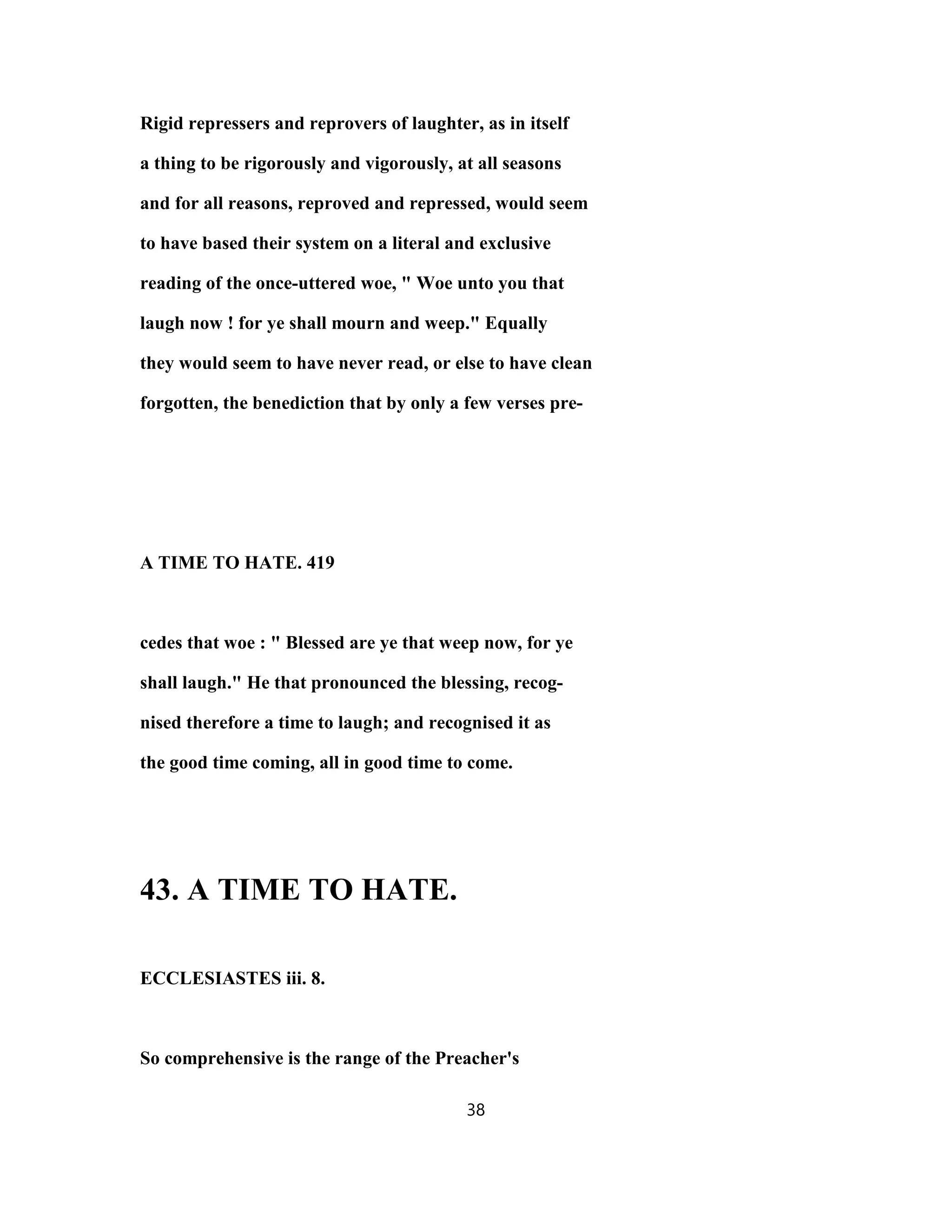 Rigid repressers and reprovers of laughter, as in itself
a thing to be rigorously and vigorously, at all seasons
and for all reasons, reproved and repressed, would seem
to have based their system on a literal and exclusive
reading of the once-uttered woe, " Woe unto you that
laugh now ! for ye shall mourn and weep." Equally
they would seem to have never read, or else to have clean
forgotten, the benediction that by only a few verses pre-
A TIME TO HATE. 419
cedes that woe : " Blessed are ye that weep now, for ye
shall laugh." He that pronounced the blessing, recog-
nised therefore a time to laugh; and recognised it as
the good time coming, all in good time to come.
43. A TIME TO HATE.
ECCLESIASTES iii. 8.
So comprehensive is the range of the Preacher's
38
 