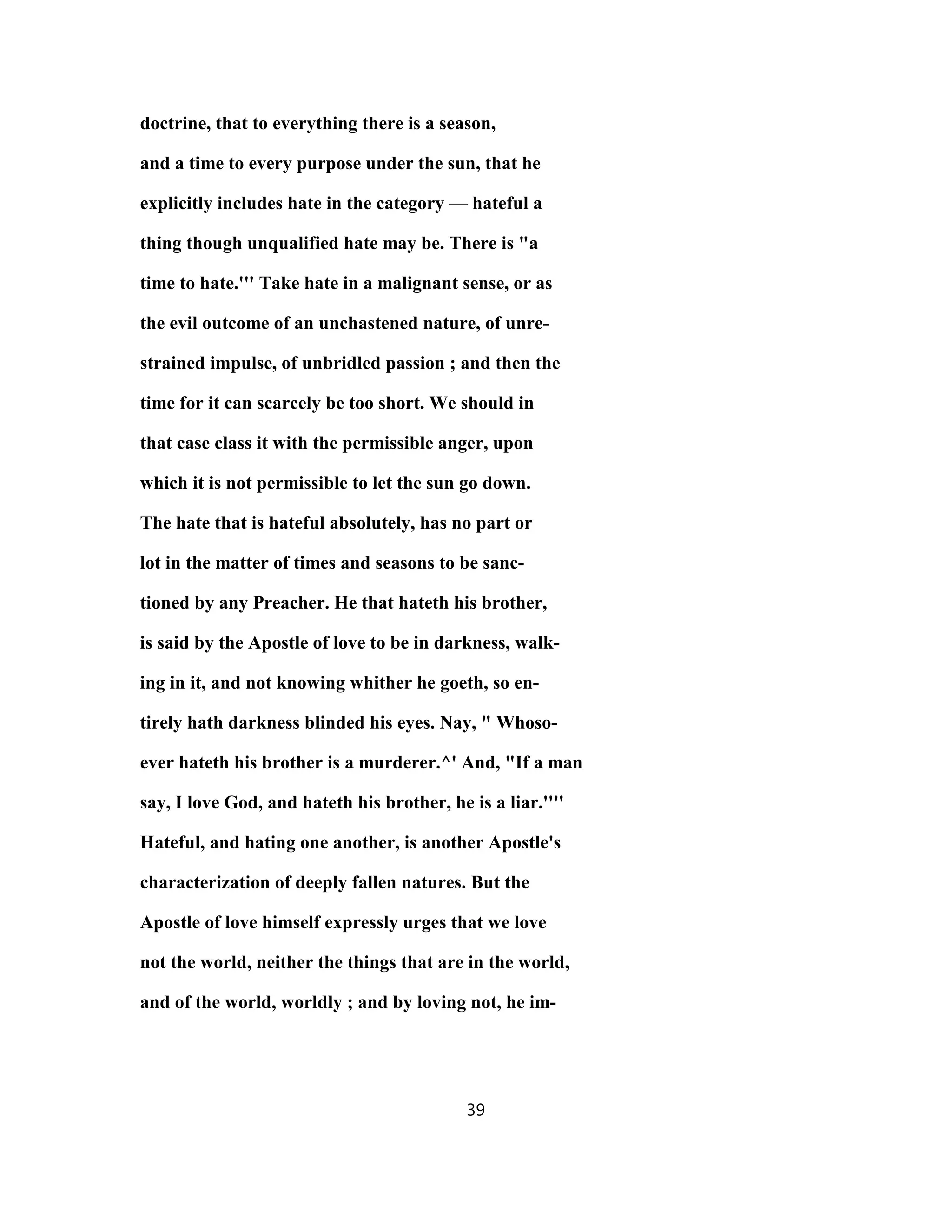 doctrine, that to everything there is a season,
and a time to every purpose under the sun, that he
explicitly includes hate in the category — hateful a
thing though unqualified hate may be. There is "a
time to hate.''' Take hate in a malignant sense, or as
the evil outcome of an unchastened nature, of unre-
strained impulse, of unbridled passion ; and then the
time for it can scarcely be too short. We should in
that case class it with the permissible anger, upon
which it is not permissible to let the sun go down.
The hate that is hateful absolutely, has no part or
lot in the matter of times and seasons to be sanc-
tioned by any Preacher. He that hateth his brother,
is said by the Apostle of love to be in darkness, walk-
ing in it, and not knowing whither he goeth, so en-
tirely hath darkness blinded his eyes. Nay, " Whoso-
ever hateth his brother is a murderer.^' And, "If a man
say, I love God, and hateth his brother, he is a liar.''''
Hateful, and hating one another, is another Apostle's
characterization of deeply fallen natures. But the
Apostle of love himself expressly urges that we love
not the world, neither the things that are in the world,
and of the world, worldly ; and by loving not, he im-
39
 