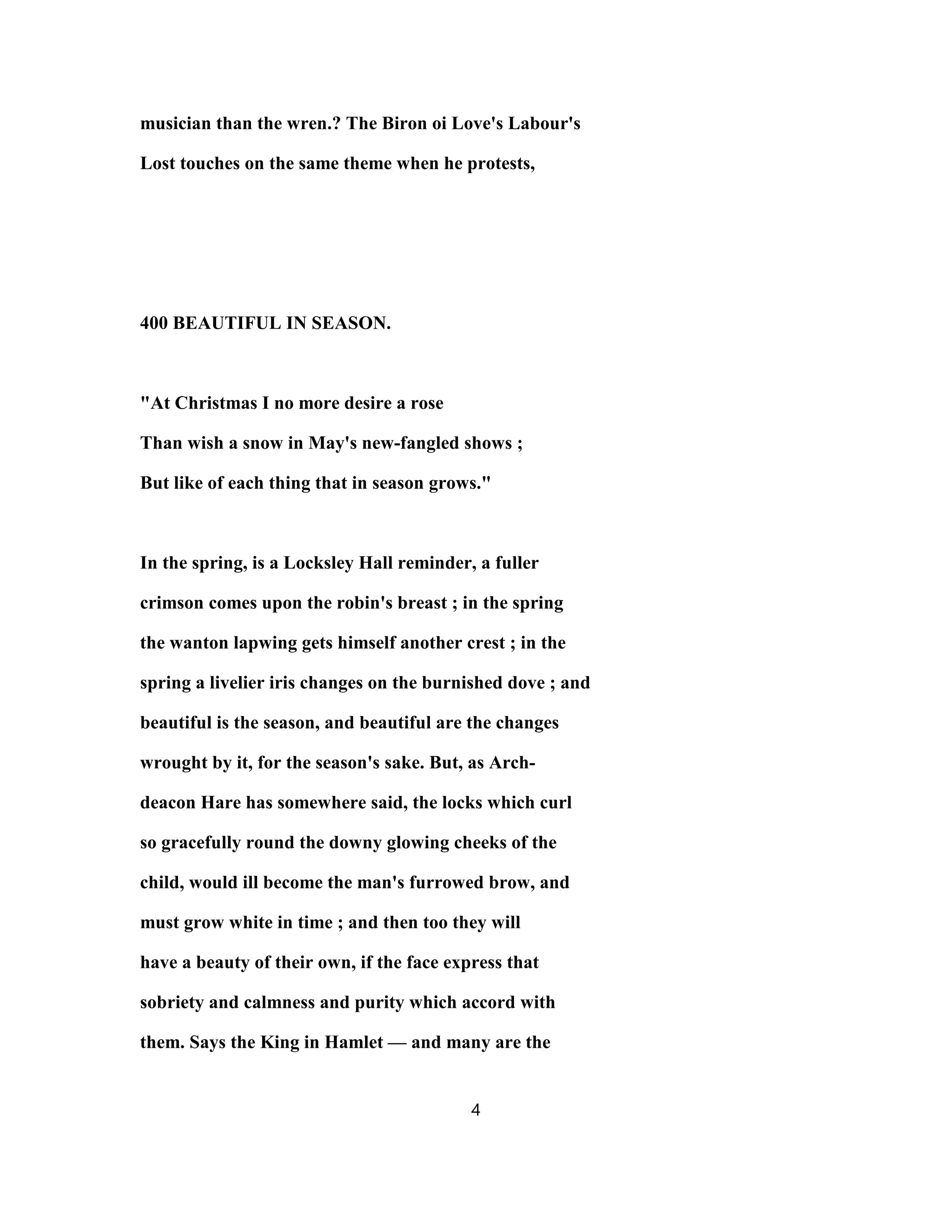 musician than the wren.? The Biron oi Love's Labour's
Lost touches on the same theme when he protests,
400 BEAUTIFUL IN SEASON.
"At Christmas I no more desire a rose
Than wish a snow in May's new-fangled shows ;
But like of each thing that in season grows."
In the spring, is a Locksley Hall reminder, a fuller
crimson comes upon the robin's breast ; in the spring
the wanton lapwing gets himself another crest ; in the
spring a livelier iris changes on the burnished dove ; and
beautiful is the season, and beautiful are the changes
wrought by it, for the season's sake. But, as Arch-
deacon Hare has somewhere said, the locks which curl
so gracefully round the downy glowing cheeks of the
child, would ill become the man's furrowed brow, and
must grow white in time ; and then too they will
have a beauty of their own, if the face express that
sobriety and calmness and purity which accord with
them. Says the King in Hamlet — and many are the
4
 
