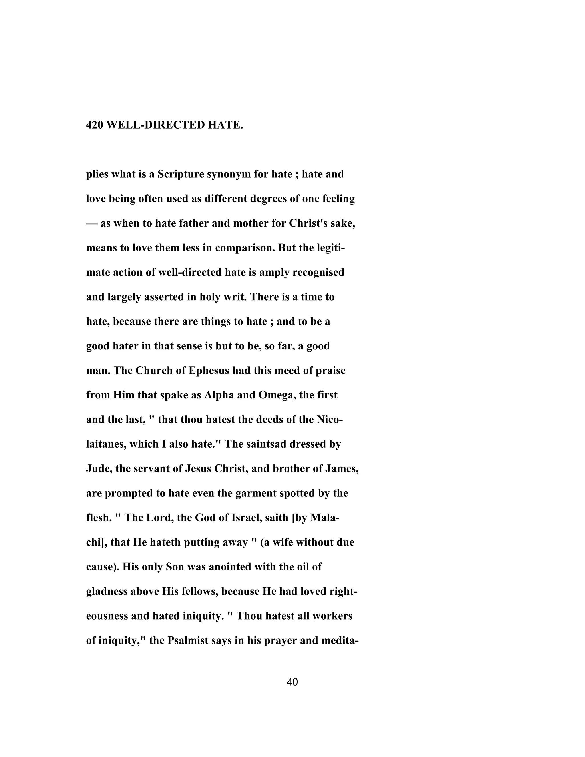420 WELL-DIRECTED HATE.
plies what is a Scripture synonym for hate ; hate and
love being often used as different degrees of one feeling
— as when to hate father and mother for Christ's sake,
means to love them less in comparison. But the legiti-
mate action of well-directed hate is amply recognised
and largely asserted in holy writ. There is a time to
hate, because there are things to hate ; and to be a
good hater in that sense is but to be, so far, a good
man. The Church of Ephesus had this meed of praise
from Him that spake as Alpha and Omega, the first
and the last, " that thou hatest the deeds of the Nico-
laitanes, which I also hate." The saintsad dressed by
Jude, the servant of Jesus Christ, and brother of James,
are prompted to hate even the garment spotted by the
flesh. " The Lord, the God of Israel, saith [by Mala-
chi], that He hateth putting away " (a wife without due
cause). His only Son was anointed with the oil of
gladness above His fellows, because He had loved right-
eousness and hated iniquity. " Thou hatest all workers
of iniquity," the Psalmist says in his prayer and medita-
40
 