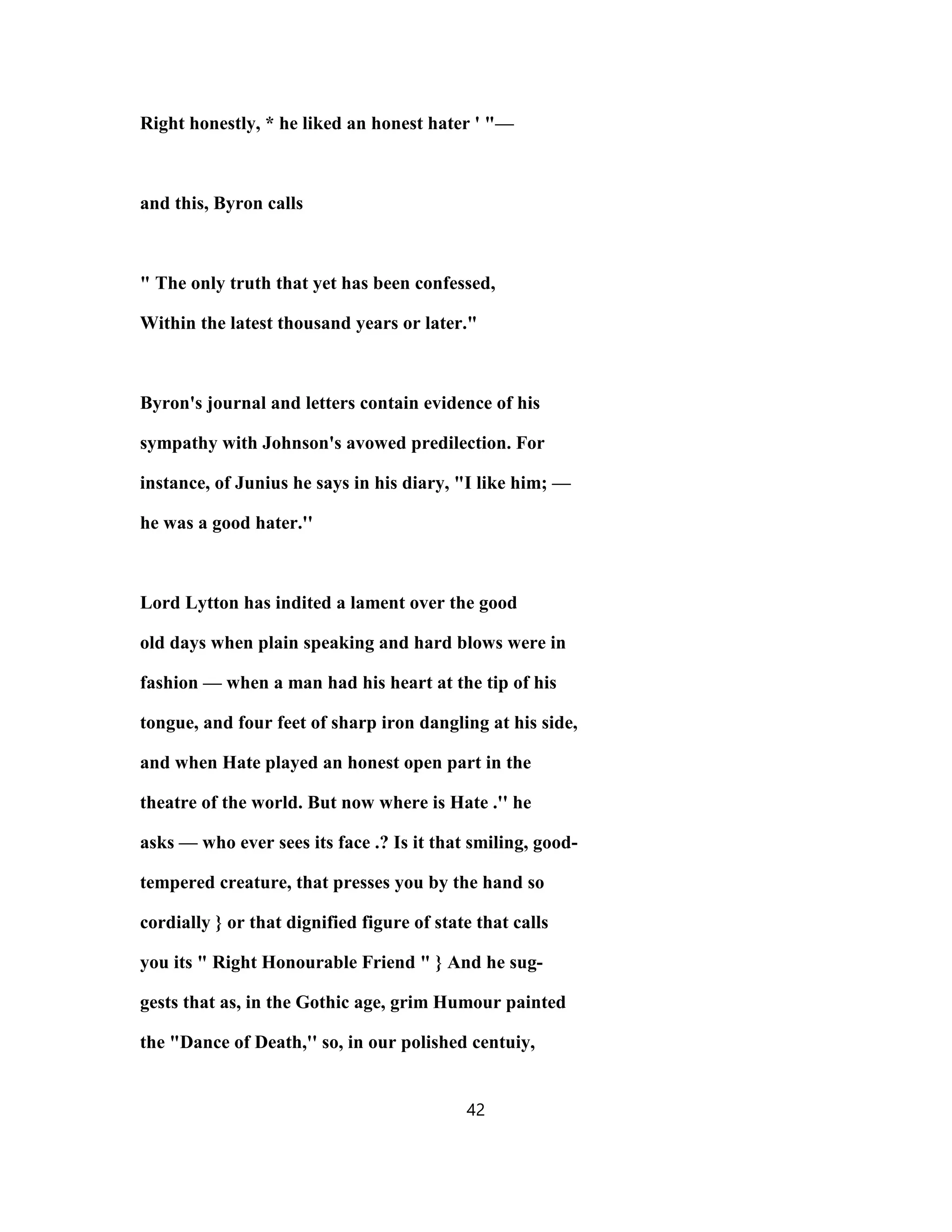 Right honestly, * he liked an honest hater ' "—
and this, Byron calls
" The only truth that yet has been confessed,
Within the latest thousand years or later."
Byron's journal and letters contain evidence of his
sympathy with Johnson's avowed predilection. For
instance, of Junius he says in his diary, "I like him; —
he was a good hater.''
Lord Lytton has indited a lament over the good
old days when plain speaking and hard blows were in
fashion — when a man had his heart at the tip of his
tongue, and four feet of sharp iron dangling at his side,
and when Hate played an honest open part in the
theatre of the world. But now where is Hate .'' he
asks — who ever sees its face .? Is it that smiling, good-
tempered creature, that presses you by the hand so
cordially } or that dignified figure of state that calls
you its " Right Honourable Friend " } And he sug-
gests that as, in the Gothic age, grim Humour painted
the "Dance of Death,'' so, in our polished centuiy,
42
 
