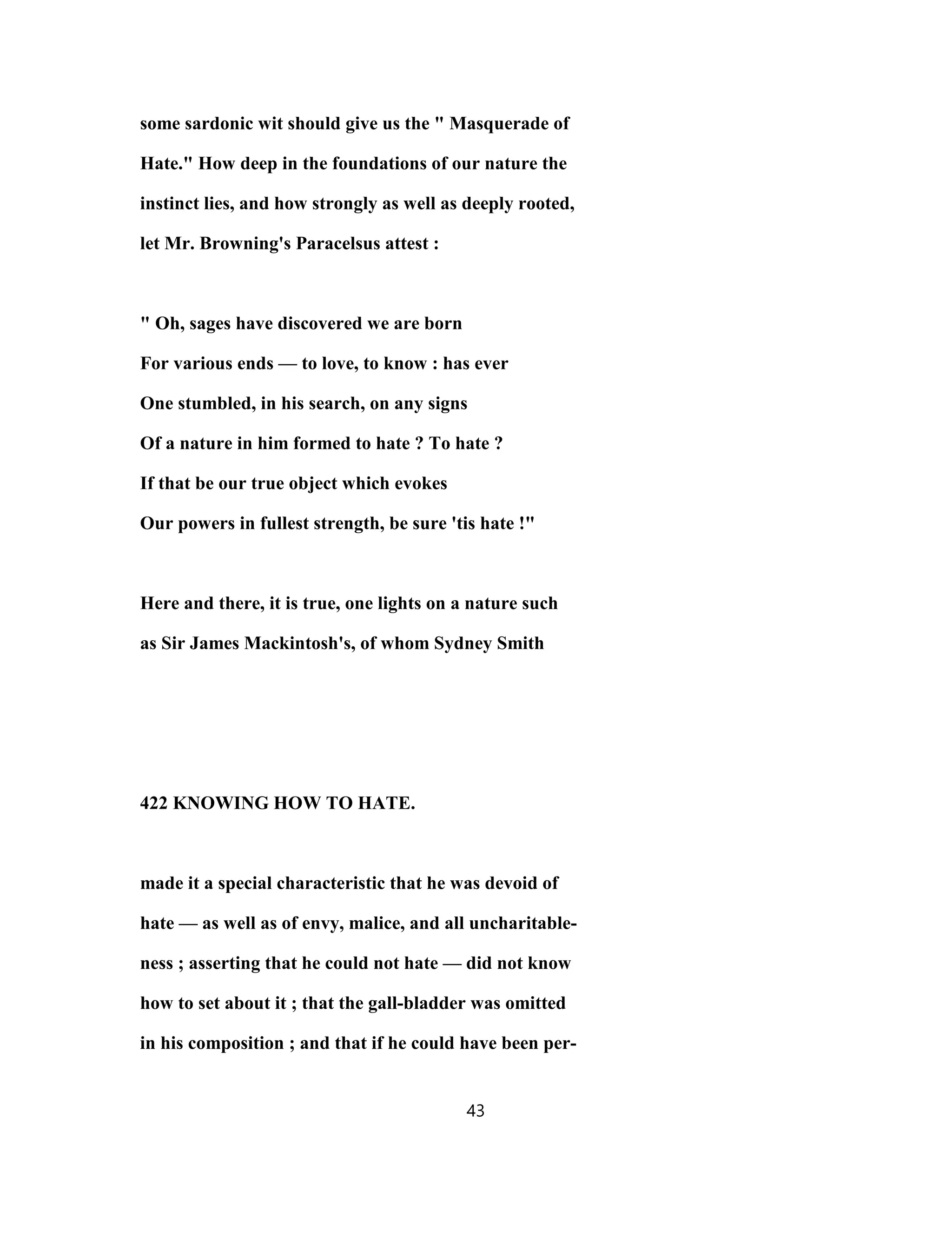 some sardonic wit should give us the " Masquerade of
Hate." How deep in the foundations of our nature the
instinct lies, and how strongly as well as deeply rooted,
let Mr. Browning's Paracelsus attest :
" Oh, sages have discovered we are born
For various ends — to love, to know : has ever
One stumbled, in his search, on any signs
Of a nature in him formed to hate ? To hate ?
If that be our true object which evokes
Our powers in fullest strength, be sure 'tis hate !"
Here and there, it is true, one lights on a nature such
as Sir James Mackintosh's, of whom Sydney Smith
422 KNOWING HOW TO HATE.
made it a special characteristic that he was devoid of
hate — as well as of envy, malice, and all uncharitable-
ness ; asserting that he could not hate — did not know
how to set about it ; that the gall-bladder was omitted
in his composition ; and that if he could have been per-
43
 