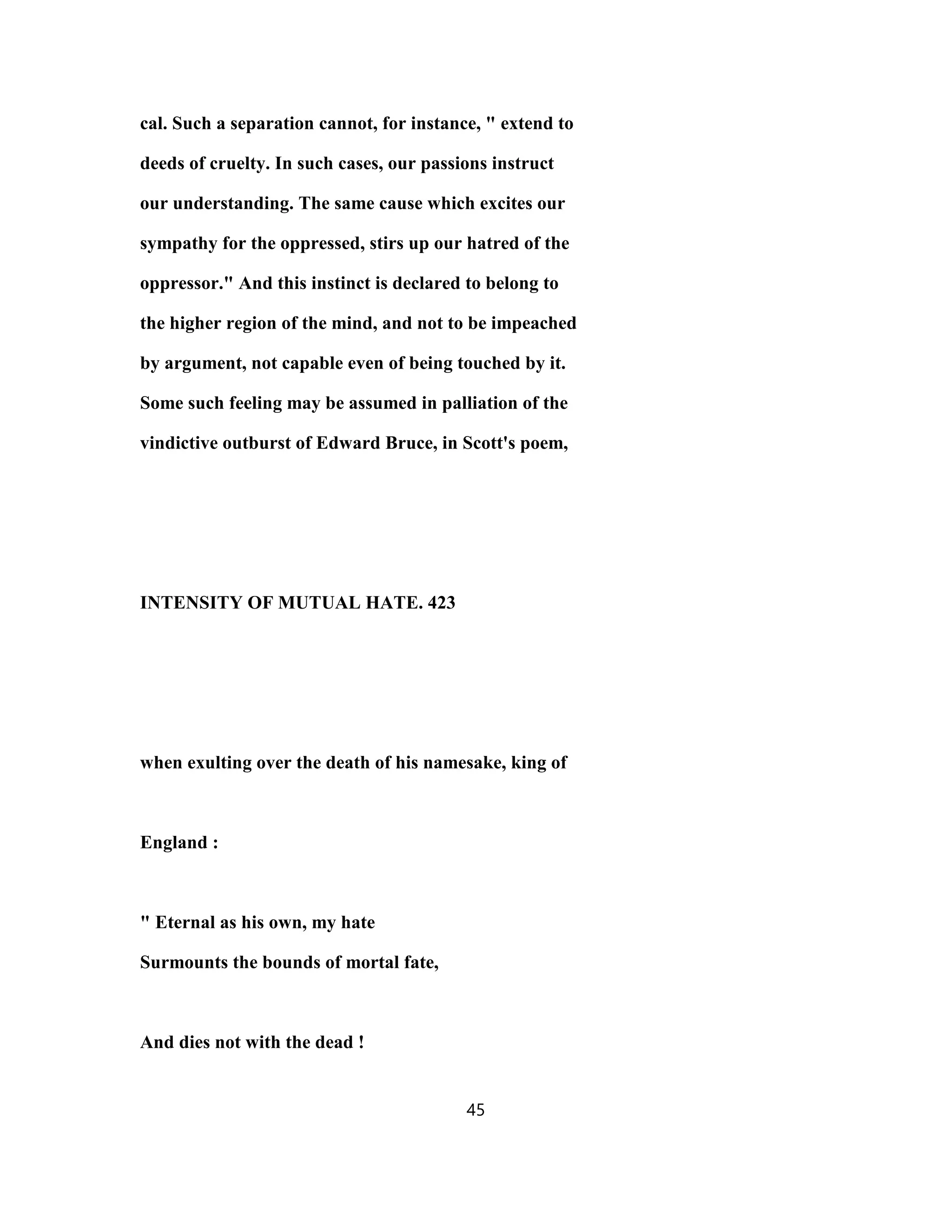 cal. Such a separation cannot, for instance, " extend to
deeds of cruelty. In such cases, our passions instruct
our understanding. The same cause which excites our
sympathy for the oppressed, stirs up our hatred of the
oppressor." And this instinct is declared to belong to
the higher region of the mind, and not to be impeached
by argument, not capable even of being touched by it.
Some such feeling may be assumed in palliation of the
vindictive outburst of Edward Bruce, in Scott's poem,
INTENSITY OF MUTUAL HATE. 423
when exulting over the death of his namesake, king of
England :
" Eternal as his own, my hate
Surmounts the bounds of mortal fate,
And dies not with the dead !
45
 