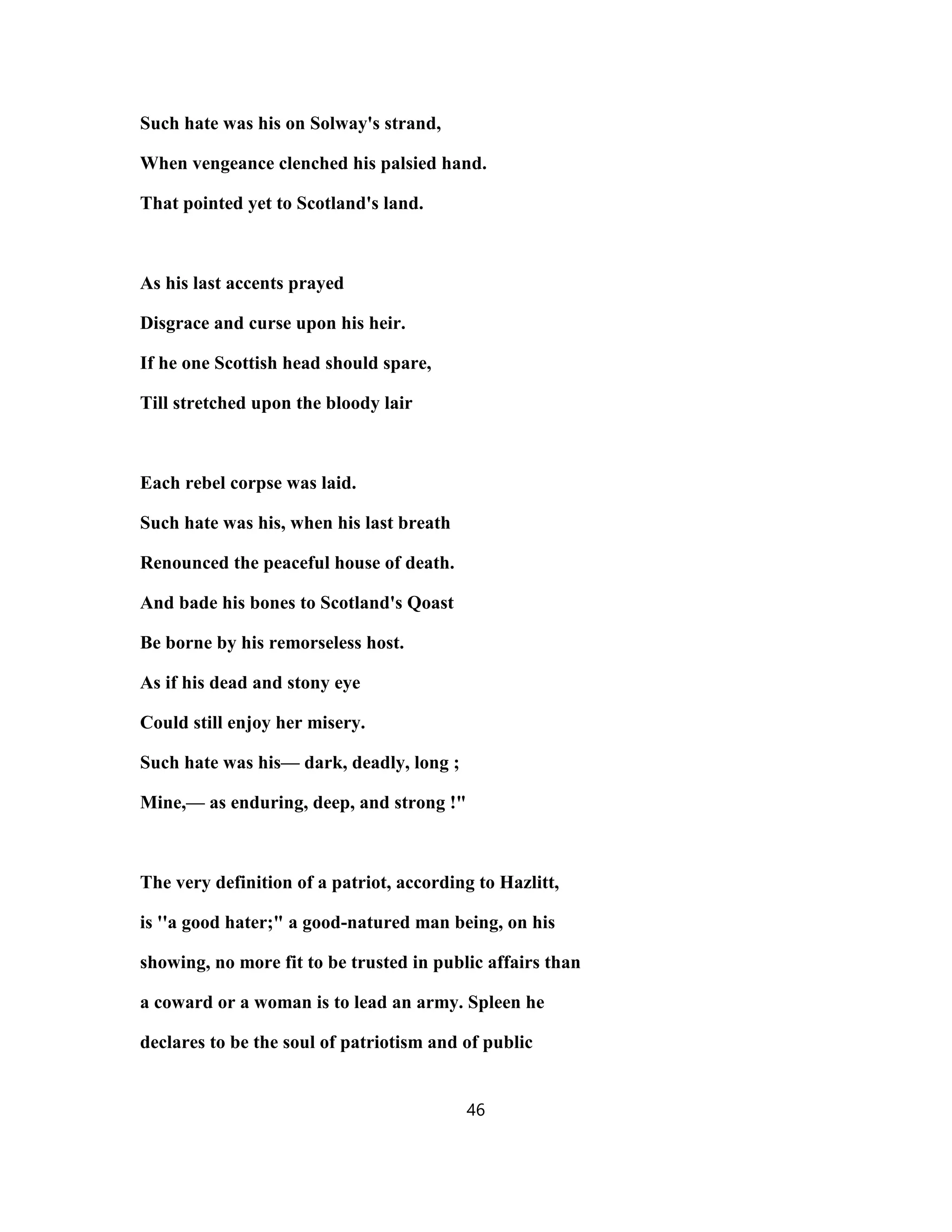 Such hate was his on Solway's strand,
When vengeance clenched his palsied hand.
That pointed yet to Scotland's land.
As his last accents prayed
Disgrace and curse upon his heir.
If he one Scottish head should spare,
Till stretched upon the bloody lair
Each rebel corpse was laid.
Such hate was his, when his last breath
Renounced the peaceful house of death.
And bade his bones to Scotland's Qoast
Be borne by his remorseless host.
As if his dead and stony eye
Could still enjoy her misery.
Such hate was his— dark, deadly, long ;
Mine,— as enduring, deep, and strong !"
The very definition of a patriot, according to Hazlitt,
is ''a good hater;" a good-natured man being, on his
showing, no more fit to be trusted in public affairs than
a coward or a woman is to lead an army. Spleen he
declares to be the soul of patriotism and of public
46
 