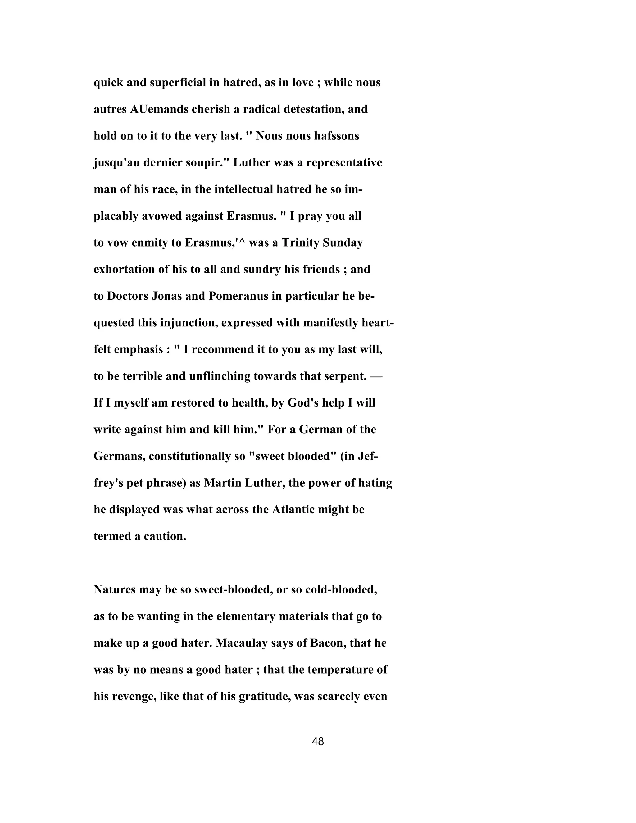 quick and superficial in hatred, as in love ; while nous
autres AUemands cherish a radical detestation, and
hold on to it to the very last. '' Nous nous hafssons
jusqu'au dernier soupir." Luther was a representative
man of his race, in the intellectual hatred he so im-
placably avowed against Erasmus. " I pray you all
to vow enmity to Erasmus,'^ was a Trinity Sunday
exhortation of his to all and sundry his friends ; and
to Doctors Jonas and Pomeranus in particular he be-
quested this injunction, expressed with manifestly heart-
felt emphasis : " I recommend it to you as my last will,
to be terrible and unflinching towards that serpent. —
If I myself am restored to health, by God's help I will
write against him and kill him." For a German of the
Germans, constitutionally so "sweet blooded" (in Jef-
frey's pet phrase) as Martin Luther, the power of hating
he displayed was what across the Atlantic might be
termed a caution.
Natures may be so sweet-blooded, or so cold-blooded,
as to be wanting in the elementary materials that go to
make up a good hater. Macaulay says of Bacon, that he
was by no means a good hater ; that the temperature of
his revenge, like that of his gratitude, was scarcely even
48
 