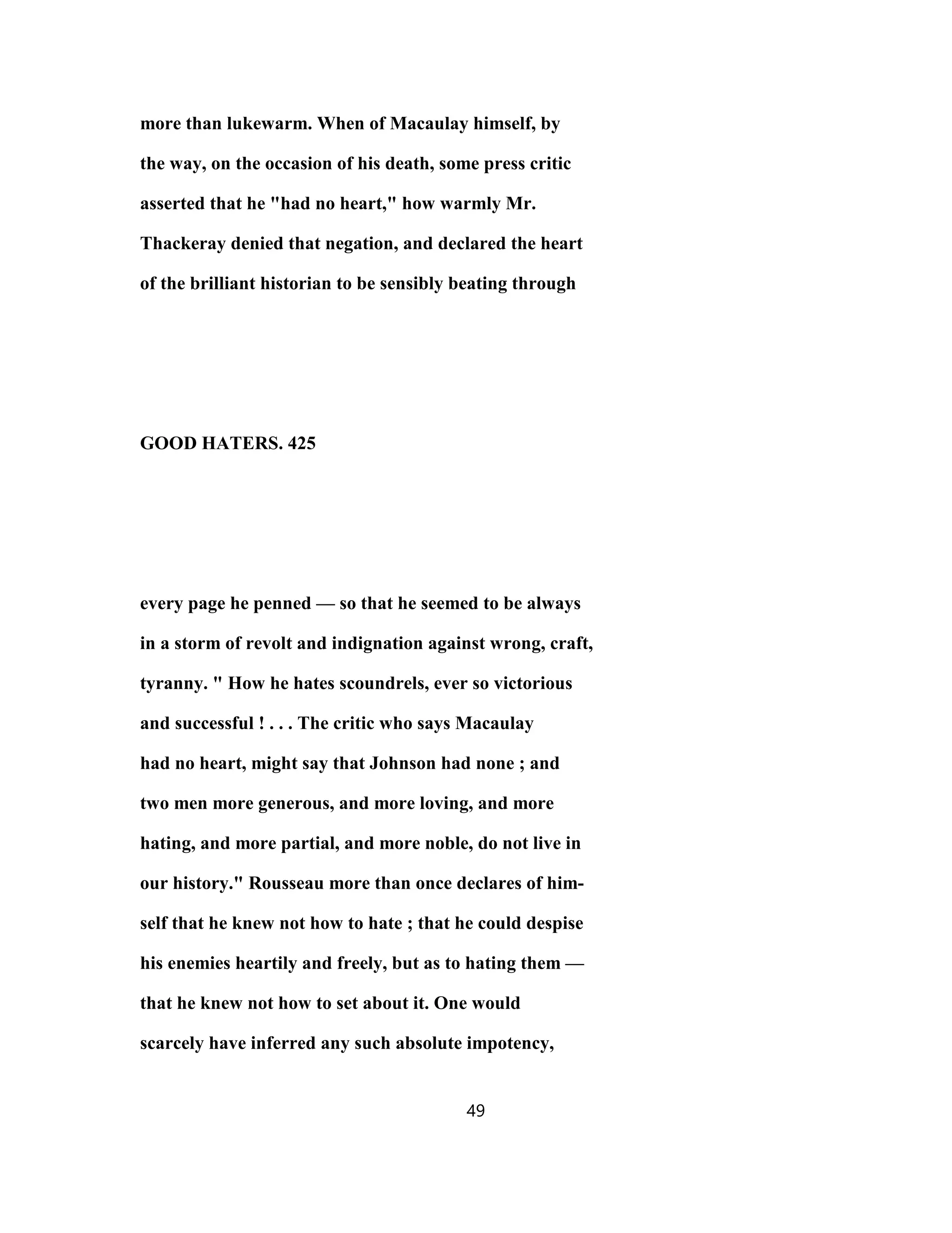 more than lukewarm. When of Macaulay himself, by
the way, on the occasion of his death, some press critic
asserted that he "had no heart," how warmly Mr.
Thackeray denied that negation, and declared the heart
of the brilliant historian to be sensibly beating through
GOOD HATERS. 425
every page he penned — so that he seemed to be always
in a storm of revolt and indignation against wrong, craft,
tyranny. " How he hates scoundrels, ever so victorious
and successful ! . . . The critic who says Macaulay
had no heart, might say that Johnson had none ; and
two men more generous, and more loving, and more
hating, and more partial, and more noble, do not live in
our history." Rousseau more than once declares of him-
self that he knew not how to hate ; that he could despise
his enemies heartily and freely, but as to hating them —
that he knew not how to set about it. One would
scarcely have inferred any such absolute impotency,
49
 