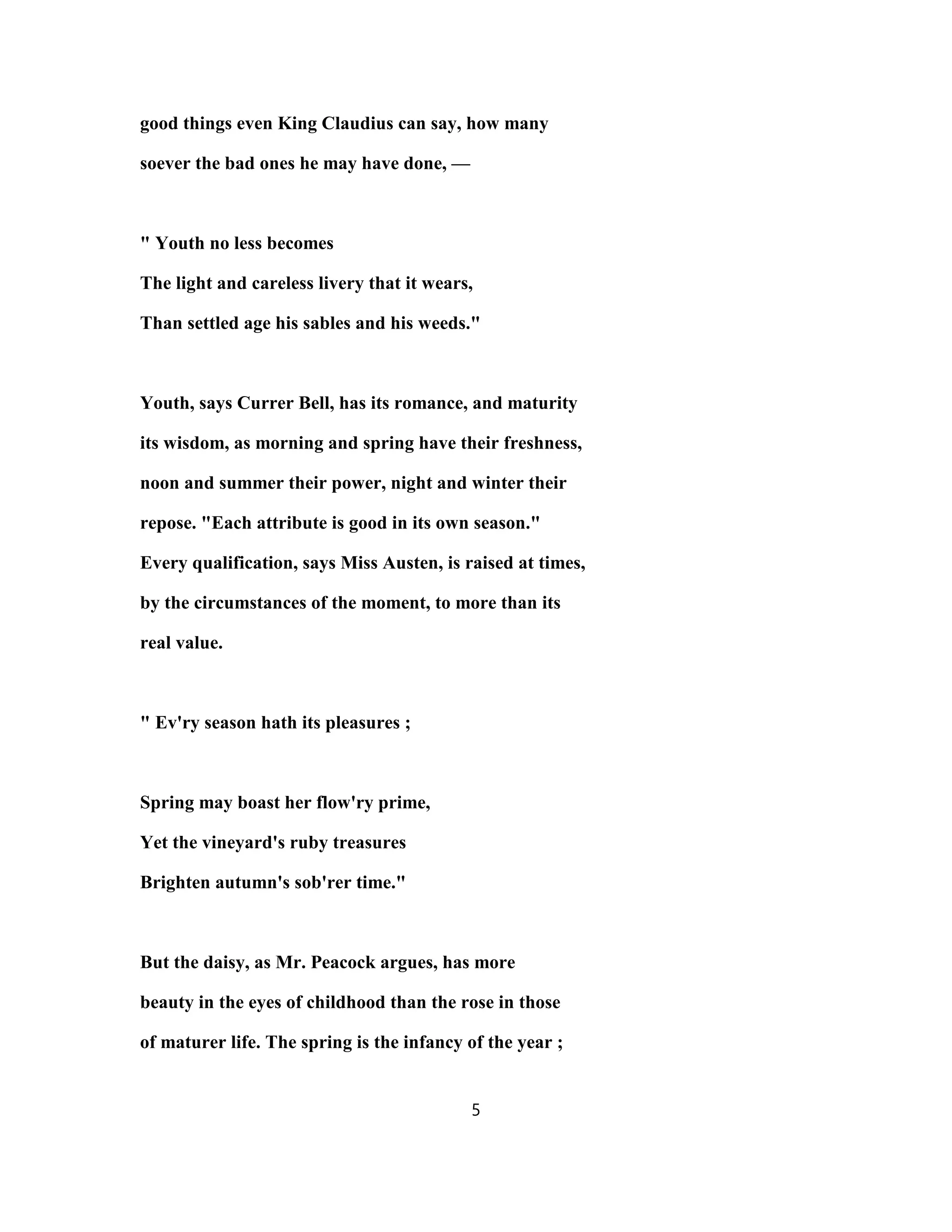 good things even King Claudius can say, how many
soever the bad ones he may have done, —
" Youth no less becomes
The light and careless livery that it wears,
Than settled age his sables and his weeds."
Youth, says Currer Bell, has its romance, and maturity
its wisdom, as morning and spring have their freshness,
noon and summer their power, night and winter their
repose. "Each attribute is good in its own season."
Every qualification, says Miss Austen, is raised at times,
by the circumstances of the moment, to more than its
real value.
" Ev'ry season hath its pleasures ;
Spring may boast her flow'ry prime,
Yet the vineyard's ruby treasures
Brighten autumn's sob'rer time."
But the daisy, as Mr. Peacock argues, has more
beauty in the eyes of childhood than the rose in those
of maturer life. The spring is the infancy of the year ;
5
 