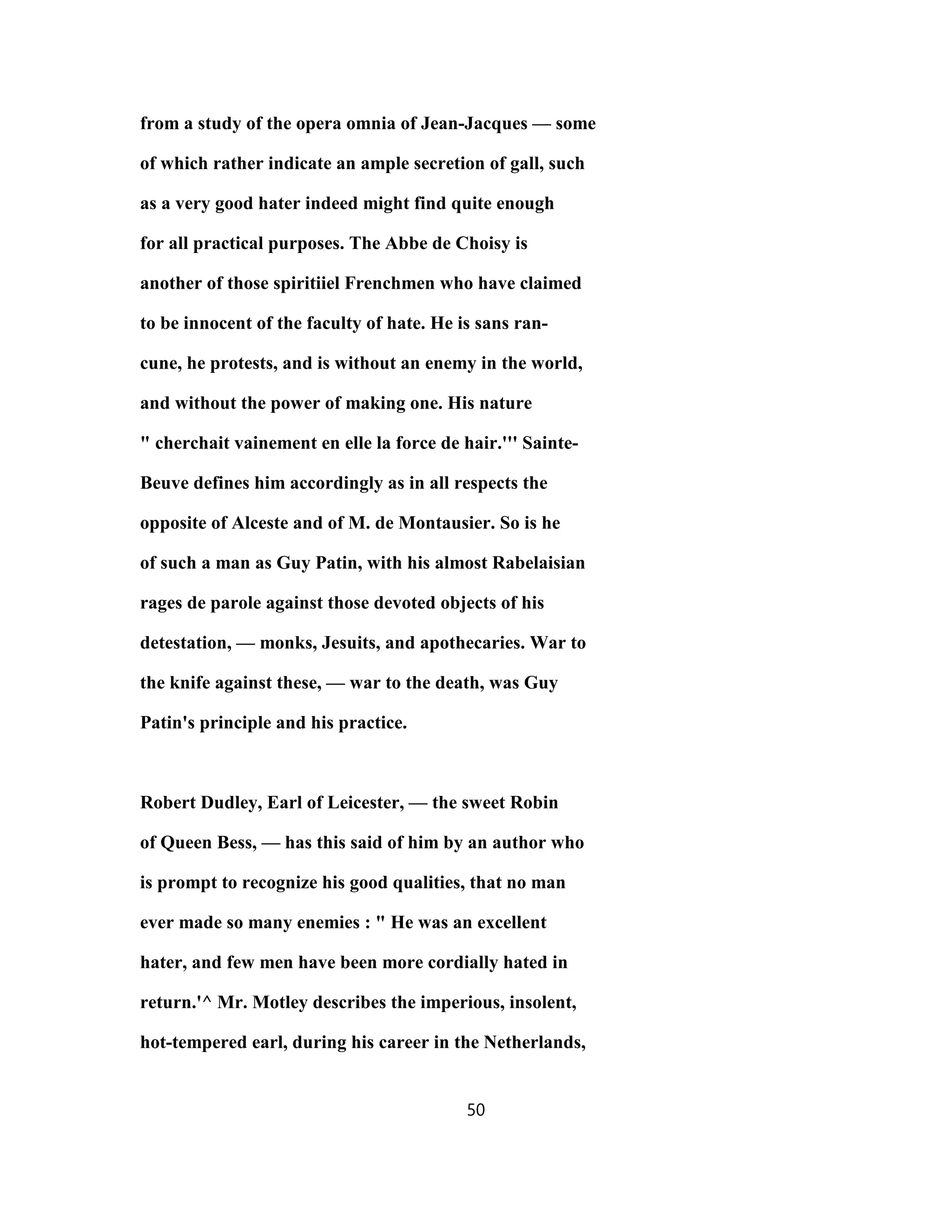 from a study of the opera omnia of Jean-Jacques — some
of which rather indicate an ample secretion of gall, such
as a very good hater indeed might find quite enough
for all practical purposes. The Abbe de Choisy is
another of those spiritiiel Frenchmen who have claimed
to be innocent of the faculty of hate. He is sans ran-
cune, he protests, and is without an enemy in the world,
and without the power of making one. His nature
" cherchait vainement en elle la force de hair.''' Sainte-
Beuve defines him accordingly as in all respects the
opposite of Alceste and of M. de Montausier. So is he
of such a man as Guy Patin, with his almost Rabelaisian
rages de parole against those devoted objects of his
detestation, — monks, Jesuits, and apothecaries. War to
the knife against these, — war to the death, was Guy
Patin's principle and his practice.
Robert Dudley, Earl of Leicester, — the sweet Robin
of Queen Bess, — has this said of him by an author who
is prompt to recognize his good qualities, that no man
ever made so many enemies : " He was an excellent
hater, and few men have been more cordially hated in
return.'^ Mr. Motley describes the imperious, insolent,
hot-tempered earl, during his career in the Netherlands,
50
 