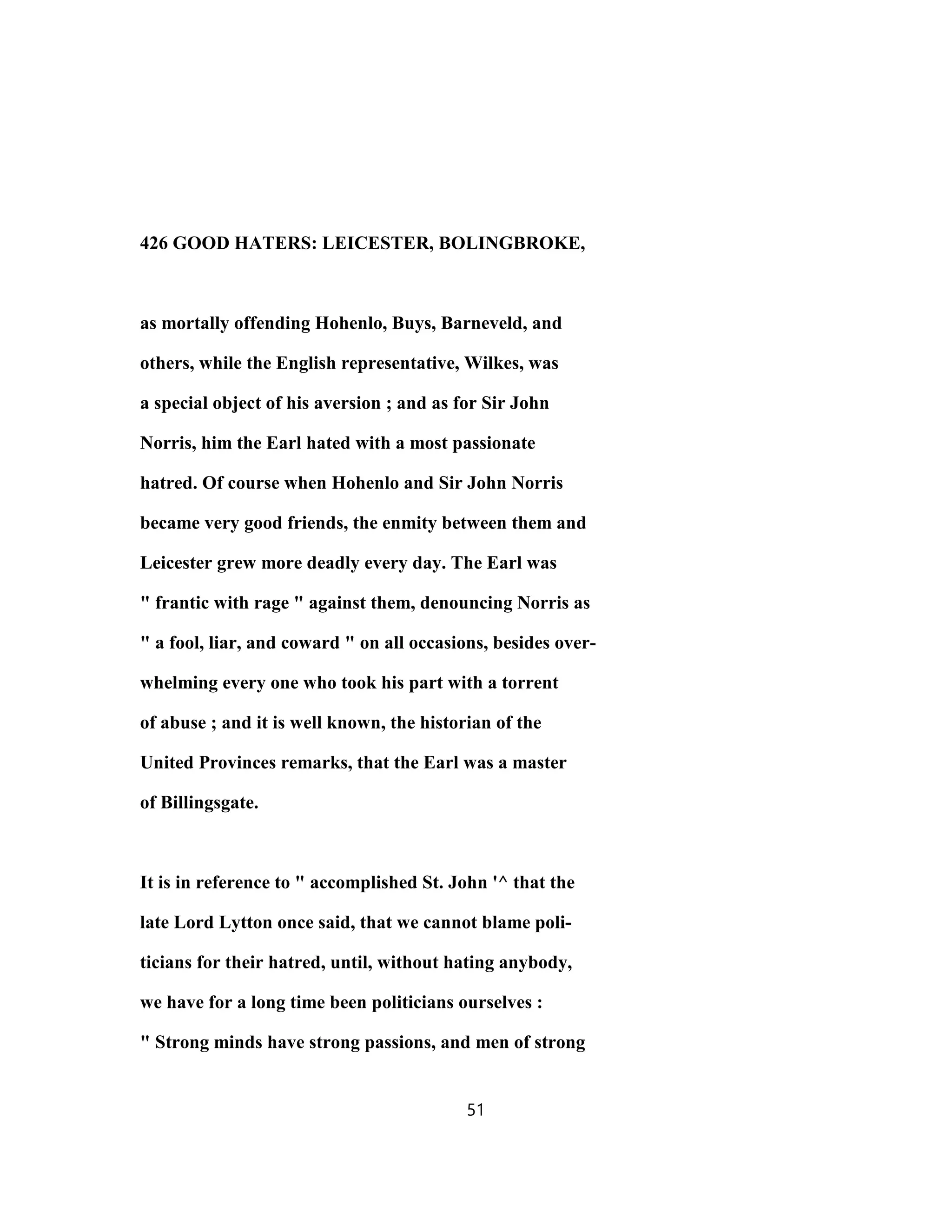 426 GOOD HATERS: LEICESTER, BOLINGBROKE,
as mortally offending Hohenlo, Buys, Barneveld, and
others, while the English representative, Wilkes, was
a special object of his aversion ; and as for Sir John
Norris, him the Earl hated with a most passionate
hatred. Of course when Hohenlo and Sir John Norris
became very good friends, the enmity between them and
Leicester grew more deadly every day. The Earl was
" frantic with rage " against them, denouncing Norris as
" a fool, liar, and coward " on all occasions, besides over-
whelming every one who took his part with a torrent
of abuse ; and it is well known, the historian of the
United Provinces remarks, that the Earl was a master
of Billingsgate.
It is in reference to " accomplished St. John '^ that the
late Lord Lytton once said, that we cannot blame poli-
ticians for their hatred, until, without hating anybody,
we have for a long time been politicians ourselves :
" Strong minds have strong passions, and men of strong
51
 