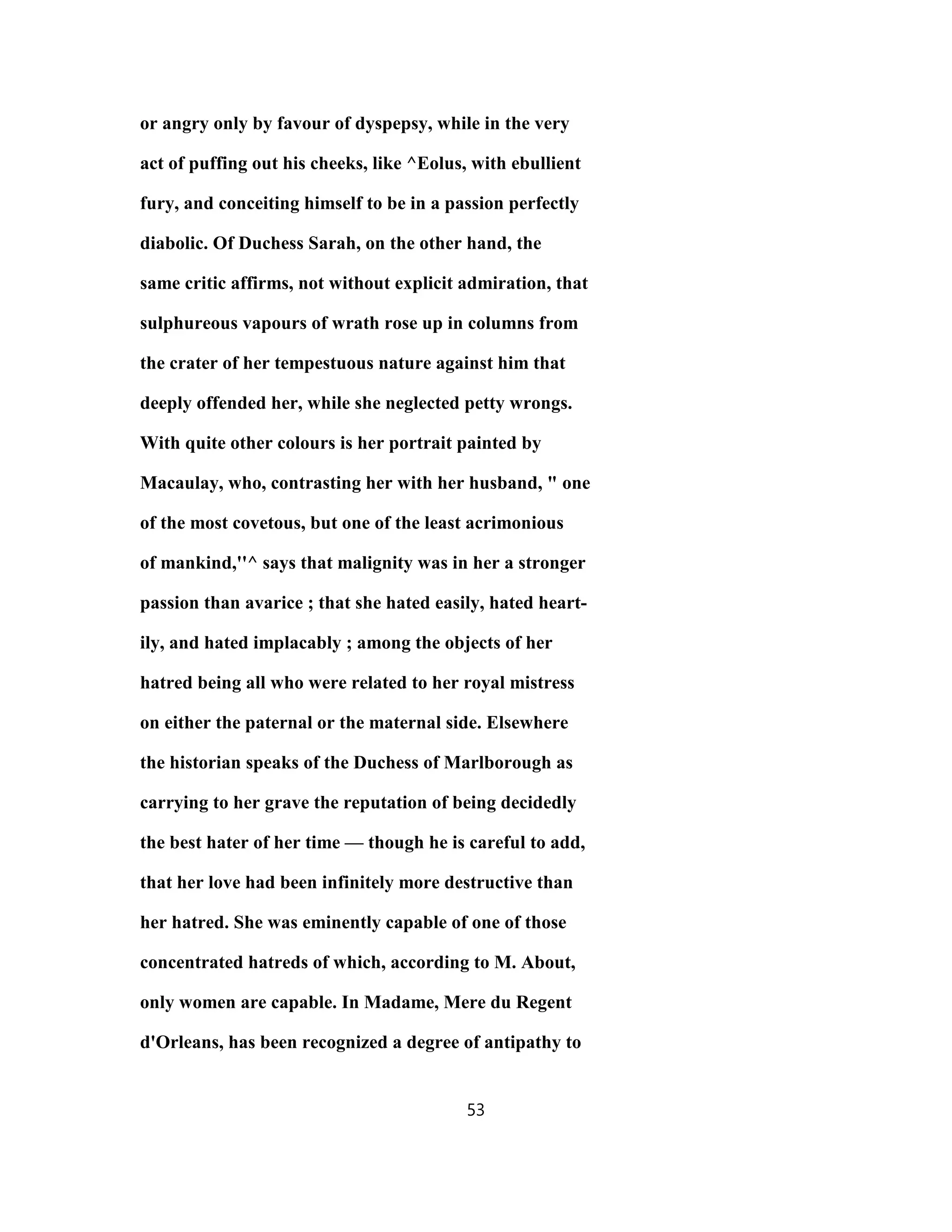 or angry only by favour of dyspepsy, while in the very
act of puffing out his cheeks, like ^Eolus, with ebullient
fury, and conceiting himself to be in a passion perfectly
diabolic. Of Duchess Sarah, on the other hand, the
same critic affirms, not without explicit admiration, that
sulphureous vapours of wrath rose up in columns from
the crater of her tempestuous nature against him that
deeply offended her, while she neglected petty wrongs.
With quite other colours is her portrait painted by
Macaulay, who, contrasting her with her husband, " one
of the most covetous, but one of the least acrimonious
of mankind,''^ says that malignity was in her a stronger
passion than avarice ; that she hated easily, hated heart-
ily, and hated implacably ; among the objects of her
hatred being all who were related to her royal mistress
on either the paternal or the maternal side. Elsewhere
the historian speaks of the Duchess of Marlborough as
carrying to her grave the reputation of being decidedly
the best hater of her time — though he is careful to add,
that her love had been infinitely more destructive than
her hatred. She was eminently capable of one of those
concentrated hatreds of which, according to M. About,
only women are capable. In Madame, Mere du Regent
d'Orleans, has been recognized a degree of antipathy to
53
 
