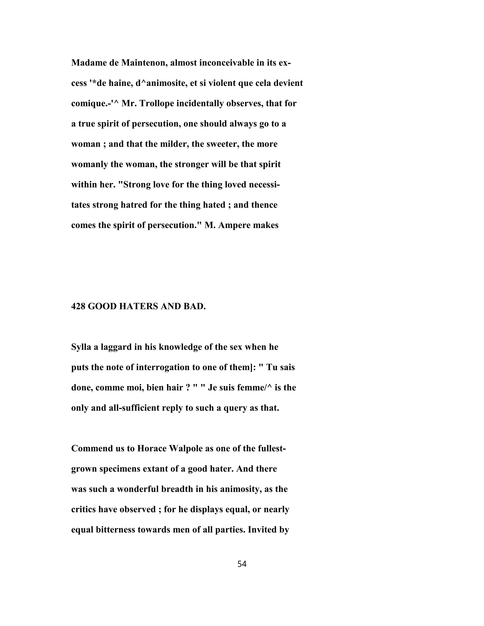 Madame de Maintenon, almost inconceivable in its ex-
cess '*de haine, d^animosite, et si violent que cela devient
comique.-'^ Mr. Trollope incidentally observes, that for
a true spirit of persecution, one should always go to a
woman ; and that the milder, the sweeter, the more
womanly the woman, the stronger will be that spirit
within her. "Strong love for the thing loved necessi-
tates strong hatred for the thing hated ; and thence
comes the spirit of persecution." M. Ampere makes
428 GOOD HATERS AND BAD.
Sylla a laggard in his knowledge of the sex when he
puts the note of interrogation to one of them]: " Tu sais
done, comme moi, bien hair ? " " Je suis femme/^ is the
only and all-sufficient reply to such a query as that.
Commend us to Horace Walpole as one of the fullest-
grown specimens extant of a good hater. And there
was such a wonderful breadth in his animosity, as the
critics have observed ; for he displays equal, or nearly
equal bitterness towards men of all parties. Invited by
54
 