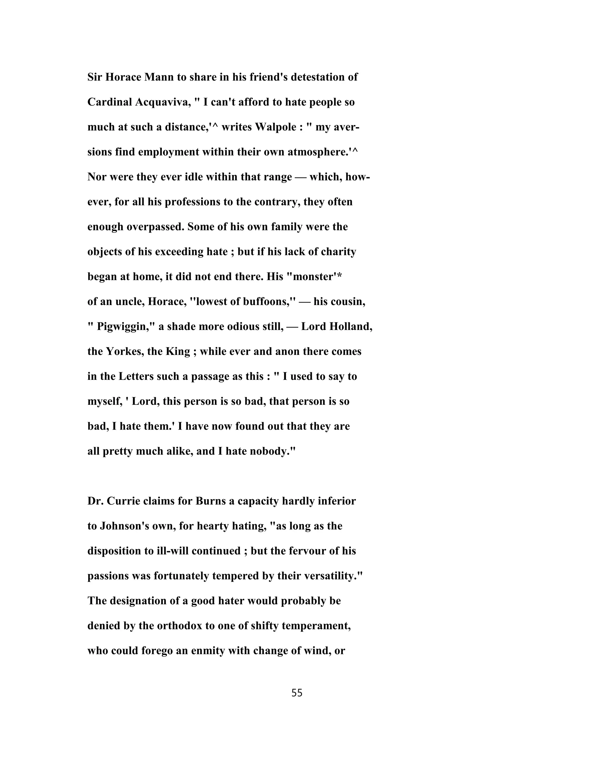 Sir Horace Mann to share in his friend's detestation of
Cardinal Acquaviva, " I can't afford to hate people so
much at such a distance,'^ writes Walpole : " my aver-
sions find employment within their own atmosphere.'^
Nor were they ever idle within that range — which, how-
ever, for all his professions to the contrary, they often
enough overpassed. Some of his own family were the
objects of his exceeding hate ; but if his lack of charity
began at home, it did not end there. His "monster'*
of an uncle, Horace, ''lowest of buffoons,'' — his cousin,
" Pigwiggin," a shade more odious still, — Lord Holland,
the Yorkes, the King ; while ever and anon there comes
in the Letters such a passage as this : " I used to say to
myself, ' Lord, this person is so bad, that person is so
bad, I hate them.' I have now found out that they are
all pretty much alike, and I hate nobody."
Dr. Currie claims for Burns a capacity hardly inferior
to Johnson's own, for hearty hating, "as long as the
disposition to ill-will continued ; but the fervour of his
passions was fortunately tempered by their versatility."
The designation of a good hater would probably be
denied by the orthodox to one of shifty temperament,
who could forego an enmity with change of wind, or
55
 