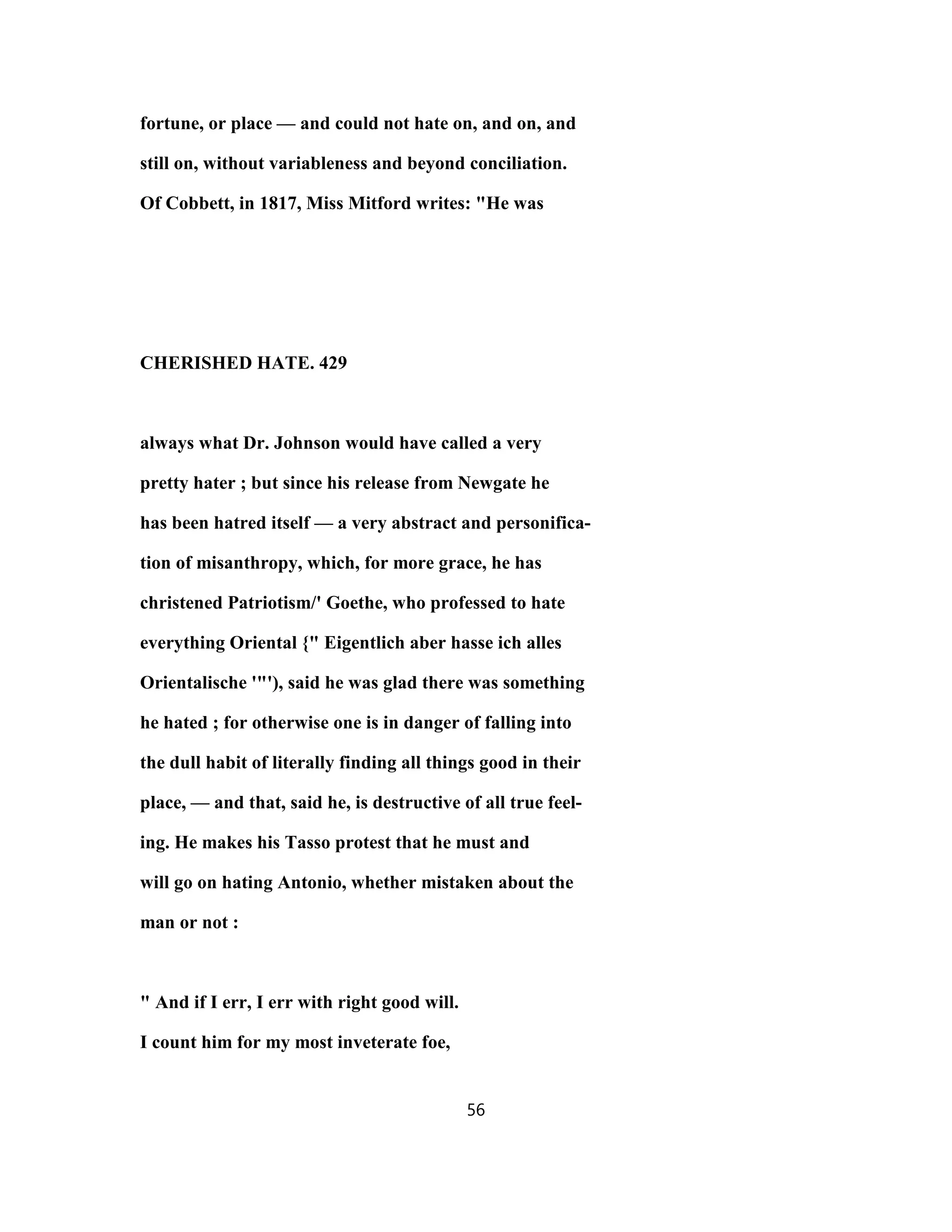 fortune, or place — and could not hate on, and on, and
still on, without variableness and beyond conciliation.
Of Cobbett, in 1817, Miss Mitford writes: "He was
CHERISHED HATE. 429
always what Dr. Johnson would have called a very
pretty hater ; but since his release from Newgate he
has been hatred itself — a very abstract and personifica-
tion of misanthropy, which, for more grace, he has
christened Patriotism/' Goethe, who professed to hate
everything Oriental {" Eigentlich aber hasse ich alles
Orientalische '"'), said he was glad there was something
he hated ; for otherwise one is in danger of falling into
the dull habit of literally finding all things good in their
place, — and that, said he, is destructive of all true feel-
ing. He makes his Tasso protest that he must and
will go on hating Antonio, whether mistaken about the
man or not :
" And if I err, I err with right good will.
I count him for my most inveterate foe,
56
 