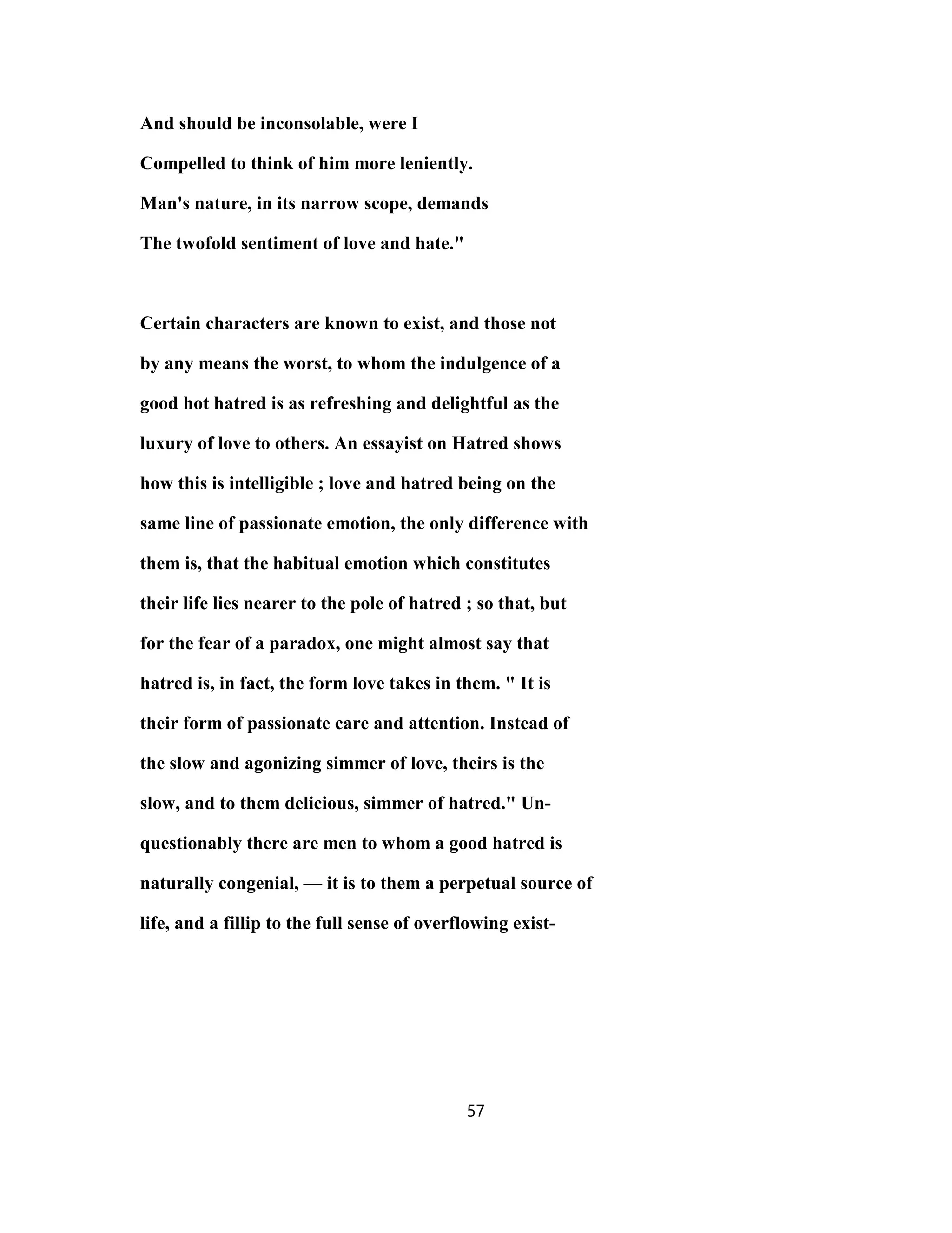 And should be inconsolable, were I
Compelled to think of him more leniently.
Man's nature, in its narrow scope, demands
The twofold sentiment of love and hate."
Certain characters are known to exist, and those not
by any means the worst, to whom the indulgence of a
good hot hatred is as refreshing and delightful as the
luxury of love to others. An essayist on Hatred shows
how this is intelligible ; love and hatred being on the
same line of passionate emotion, the only difference with
them is, that the habitual emotion which constitutes
their life lies nearer to the pole of hatred ; so that, but
for the fear of a paradox, one might almost say that
hatred is, in fact, the form love takes in them. " It is
their form of passionate care and attention. Instead of
the slow and agonizing simmer of love, theirs is the
slow, and to them delicious, simmer of hatred." Un-
questionably there are men to whom a good hatred is
naturally congenial, — it is to them a perpetual source of
life, and a fillip to the full sense of overflowing exist-
57
 