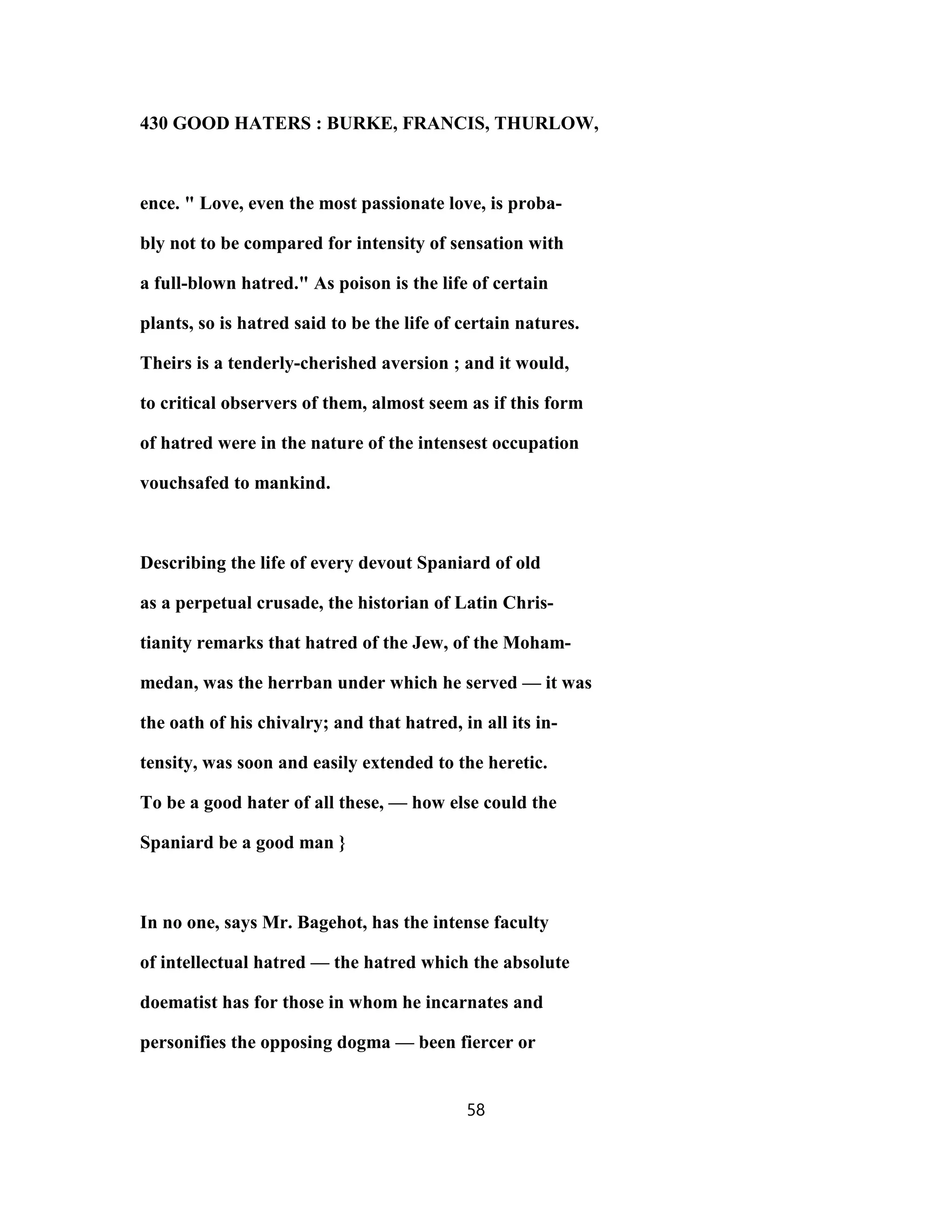 430 GOOD HATERS : BURKE, FRANCIS, THURLOW,
ence. " Love, even the most passionate love, is proba-
bly not to be compared for intensity of sensation with
a full-blown hatred." As poison is the life of certain
plants, so is hatred said to be the life of certain natures.
Theirs is a tenderly-cherished aversion ; and it would,
to critical observers of them, almost seem as if this form
of hatred were in the nature of the intensest occupation
vouchsafed to mankind.
Describing the life of every devout Spaniard of old
as a perpetual crusade, the historian of Latin Chris-
tianity remarks that hatred of the Jew, of the Moham-
medan, was the herrban under which he served — it was
the oath of his chivalry; and that hatred, in all its in-
tensity, was soon and easily extended to the heretic.
To be a good hater of all these, — how else could the
Spaniard be a good man }
In no one, says Mr. Bagehot, has the intense faculty
of intellectual hatred — the hatred which the absolute
doematist has for those in whom he incarnates and
personifies the opposing dogma — been fiercer or
58
 