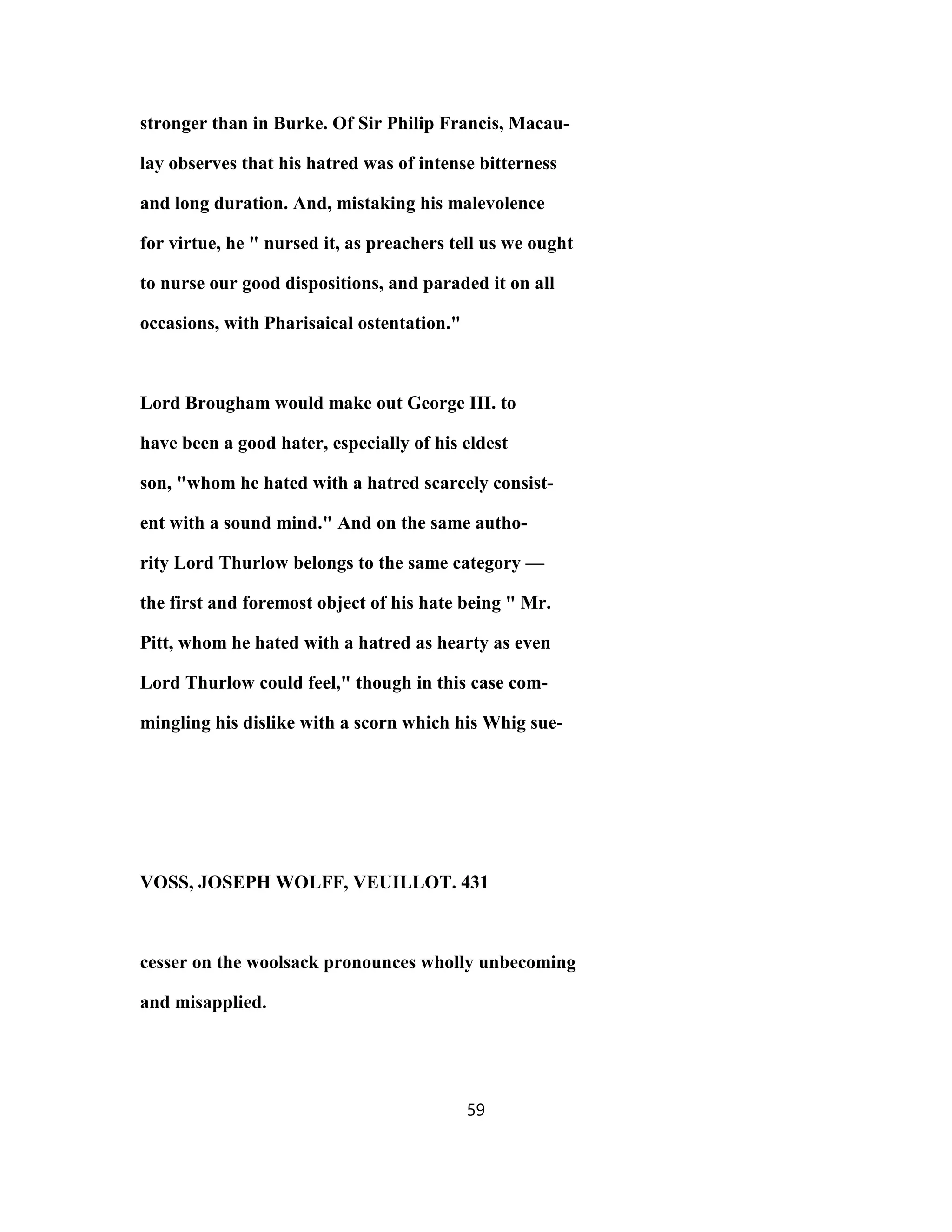 stronger than in Burke. Of Sir Philip Francis, Macau-
lay observes that his hatred was of intense bitterness
and long duration. And, mistaking his malevolence
for virtue, he " nursed it, as preachers tell us we ought
to nurse our good dispositions, and paraded it on all
occasions, with Pharisaical ostentation."
Lord Brougham would make out George III. to
have been a good hater, especially of his eldest
son, "whom he hated with a hatred scarcely consist-
ent with a sound mind." And on the same autho-
rity Lord Thurlow belongs to the same category —
the first and foremost object of his hate being " Mr.
Pitt, whom he hated with a hatred as hearty as even
Lord Thurlow could feel," though in this case com-
mingling his dislike with a scorn which his Whig sue-
VOSS, JOSEPH WOLFF, VEUILLOT. 431
cesser on the woolsack pronounces wholly unbecoming
and misapplied.
59
 