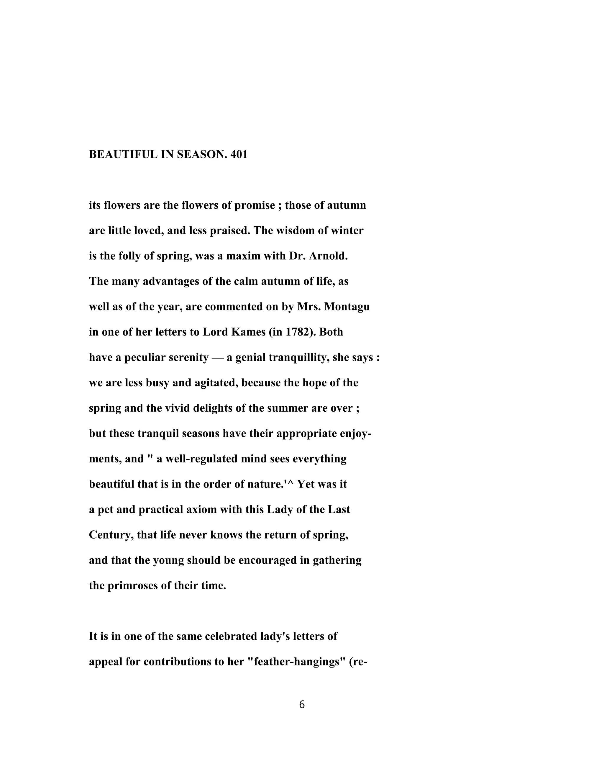 BEAUTIFUL IN SEASON. 401
its flowers are the flowers of promise ; those of autumn
are little loved, and less praised. The wisdom of winter
is the folly of spring, was a maxim with Dr. Arnold.
The many advantages of the calm autumn of life, as
well as of the year, are commented on by Mrs. Montagu
in one of her letters to Lord Kames (in 1782). Both
have a peculiar serenity — a genial tranquillity, she says :
we are less busy and agitated, because the hope of the
spring and the vivid delights of the summer are over ;
but these tranquil seasons have their appropriate enjoy-
ments, and " a well-regulated mind sees everything
beautiful that is in the order of nature.'^ Yet was it
a pet and practical axiom with this Lady of the Last
Century, that life never knows the return of spring,
and that the young should be encouraged in gathering
the primroses of their time.
It is in one of the same celebrated lady's letters of
appeal for contributions to her "feather-hangings" (re-
6
 