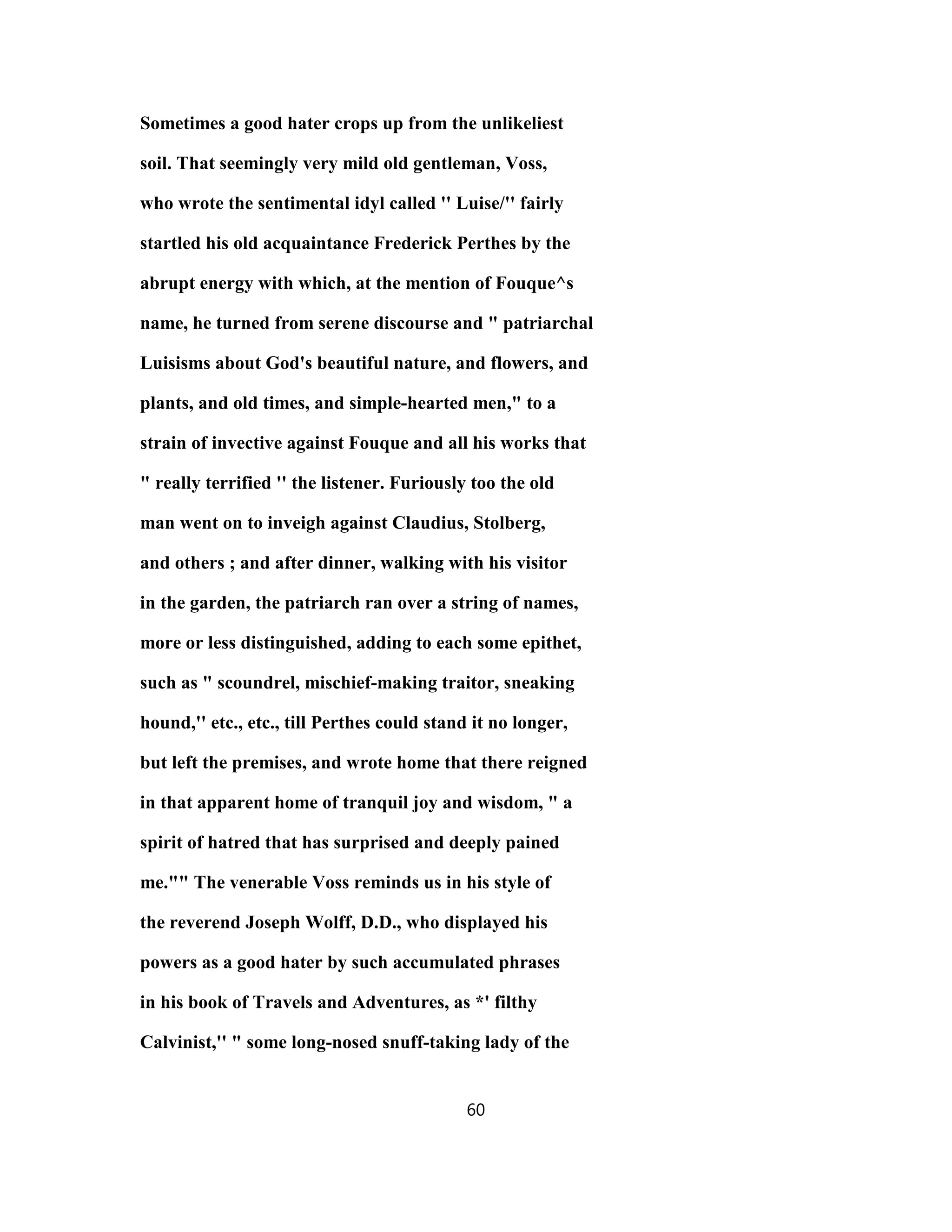Sometimes a good hater crops up from the unlikeliest
soil. That seemingly very mild old gentleman, Voss,
who wrote the sentimental idyl called '' Luise/'' fairly
startled his old acquaintance Frederick Perthes by the
abrupt energy with which, at the mention of Fouque^s
name, he turned from serene discourse and " patriarchal
Luisisms about God's beautiful nature, and flowers, and
plants, and old times, and simple-hearted men," to a
strain of invective against Fouque and all his works that
" really terrified '' the listener. Furiously too the old
man went on to inveigh against Claudius, Stolberg,
and others ; and after dinner, walking with his visitor
in the garden, the patriarch ran over a string of names,
more or less distinguished, adding to each some epithet,
such as " scoundrel, mischief-making traitor, sneaking
hound,'' etc., etc., till Perthes could stand it no longer,
but left the premises, and wrote home that there reigned
in that apparent home of tranquil joy and wisdom, " a
spirit of hatred that has surprised and deeply pained
me."" The venerable Voss reminds us in his style of
the reverend Joseph Wolff, D.D., who displayed his
powers as a good hater by such accumulated phrases
in his book of Travels and Adventures, as *' filthy
Calvinist,'' " some long-nosed snuff-taking lady of the
60
 
