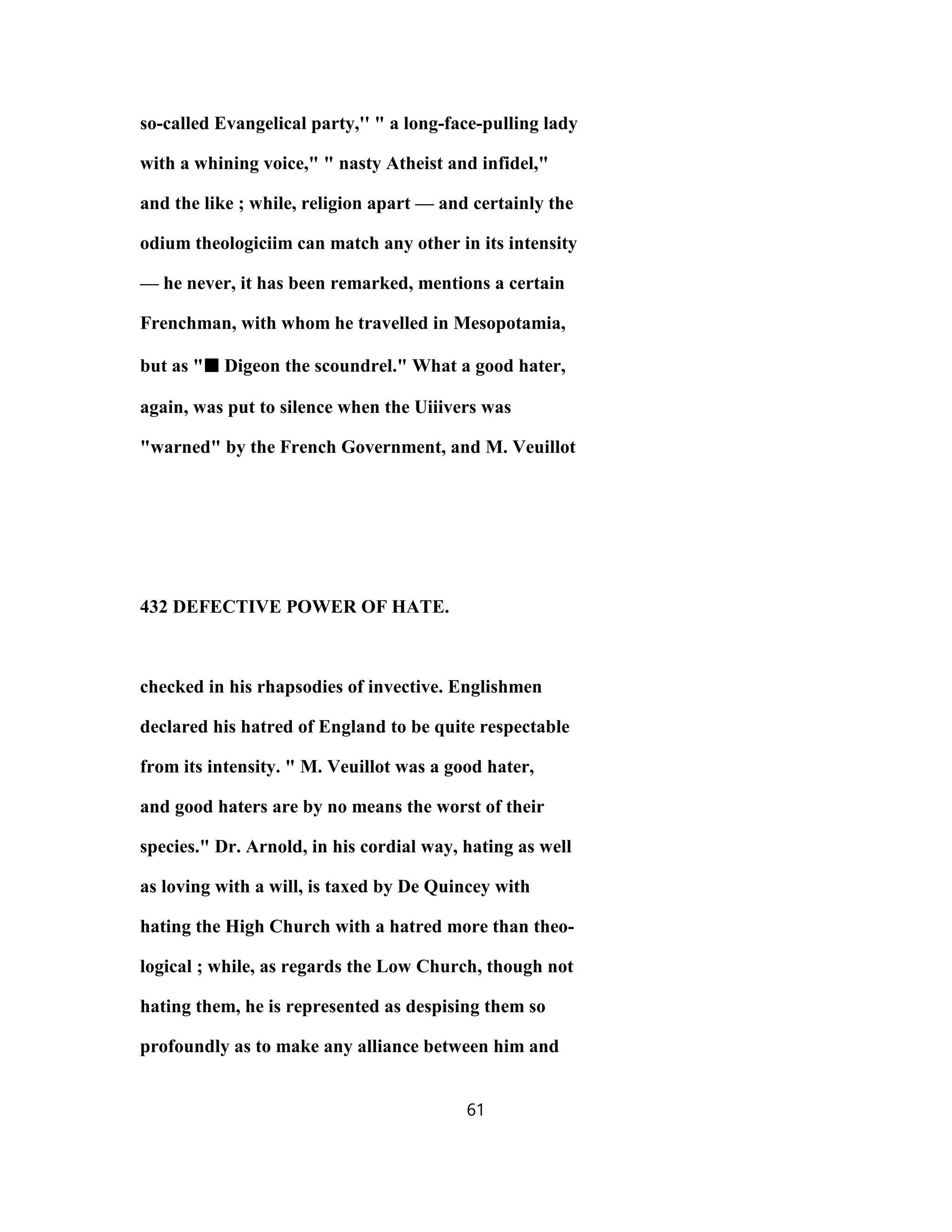 so-called Evangelical party,'' " a long-face-pulling lady
with a whining voice," " nasty Atheist and infidel,"
and the like ; while, religion apart — and certainly the
odium theologiciim can match any other in its intensity
— he never, it has been remarked, mentions a certain
Frenchman, with whom he travelled in Mesopotamia,
but as "■■■■ Digeon the scoundrel." What a good hater,
again, was put to silence when the Uiiivers was
"warned" by the French Government, and M. Veuillot
432 DEFECTIVE POWER OF HATE.
checked in his rhapsodies of invective. Englishmen
declared his hatred of England to be quite respectable
from its intensity. " M. Veuillot was a good hater,
and good haters are by no means the worst of their
species." Dr. Arnold, in his cordial way, hating as well
as loving with a will, is taxed by De Quincey with
hating the High Church with a hatred more than theo-
logical ; while, as regards the Low Church, though not
hating them, he is represented as despising them so
profoundly as to make any alliance between him and
61
 