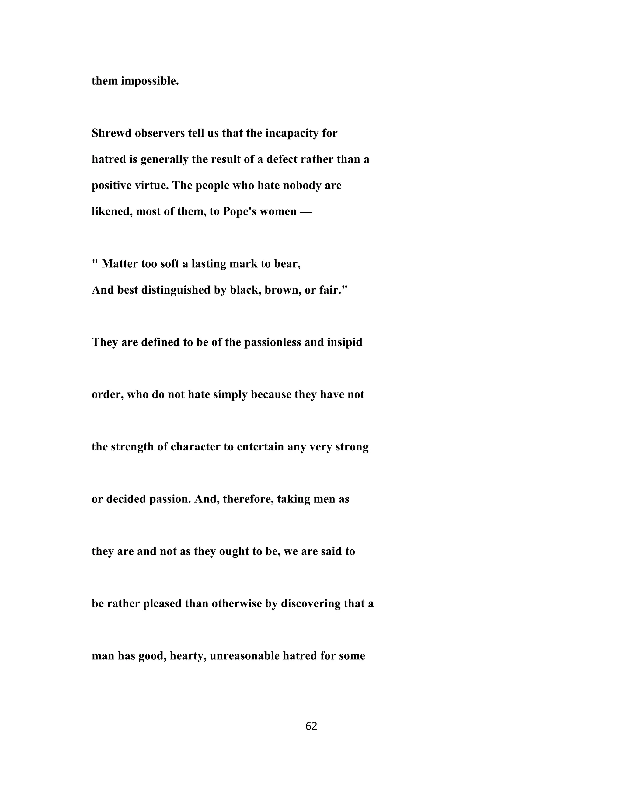 them impossible.
Shrewd observers tell us that the incapacity for
hatred is generally the result of a defect rather than a
positive virtue. The people who hate nobody are
likened, most of them, to Pope's women —
" Matter too soft a lasting mark to bear,
And best distinguished by black, brown, or fair."
They are defined to be of the passionless and insipid
order, who do not hate simply because they have not
the strength of character to entertain any very strong
or decided passion. And, therefore, taking men as
they are and not as they ought to be, we are said to
be rather pleased than otherwise by discovering that a
man has good, hearty, unreasonable hatred for some
62
 