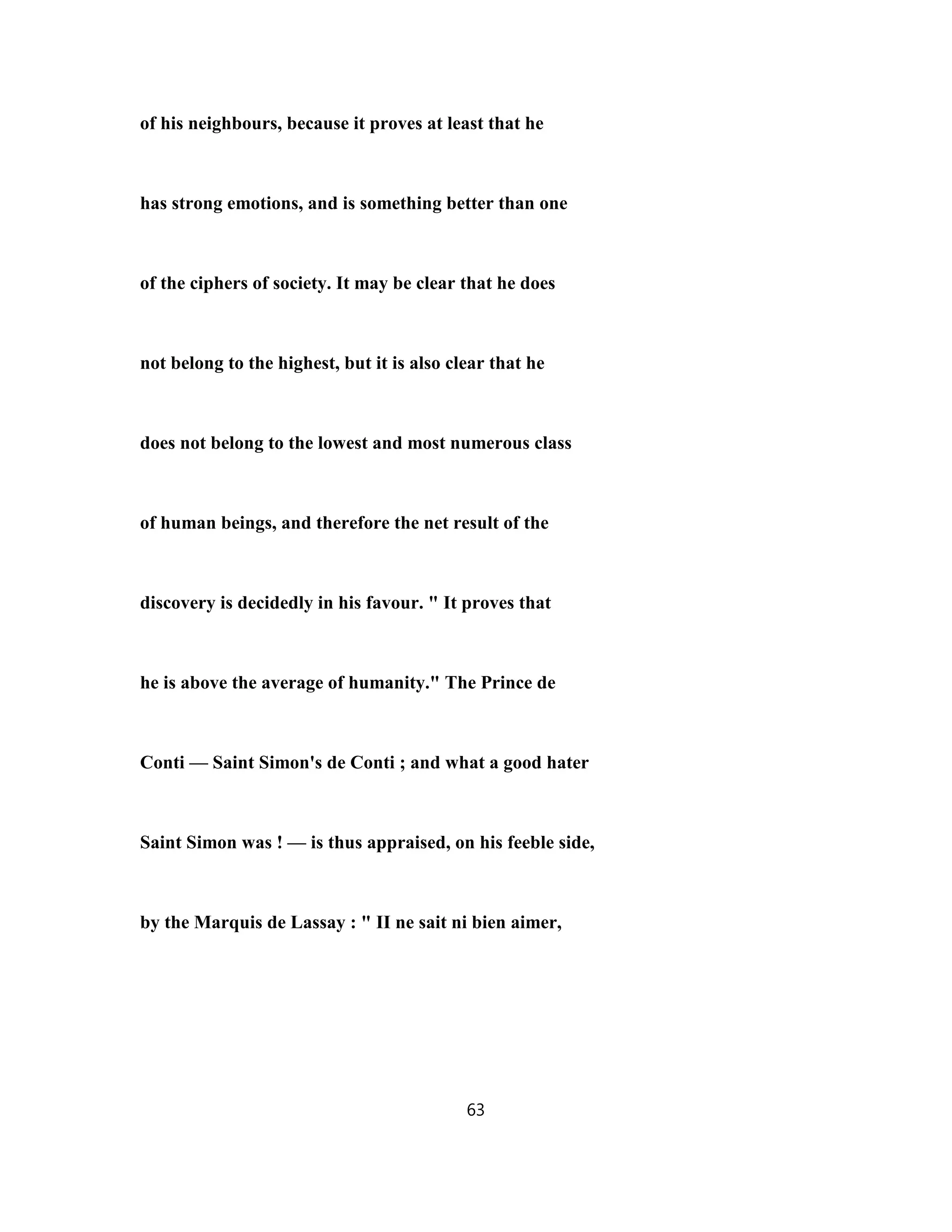 of his neighbours, because it proves at least that he
has strong emotions, and is something better than one
of the ciphers of society. It may be clear that he does
not belong to the highest, but it is also clear that he
does not belong to the lowest and most numerous class
of human beings, and therefore the net result of the
discovery is decidedly in his favour. " It proves that
he is above the average of humanity." The Prince de
Conti — Saint Simon's de Conti ; and what a good hater
Saint Simon was ! — is thus appraised, on his feeble side,
by the Marquis de Lassay : " II ne sait ni bien aimer,
63
 