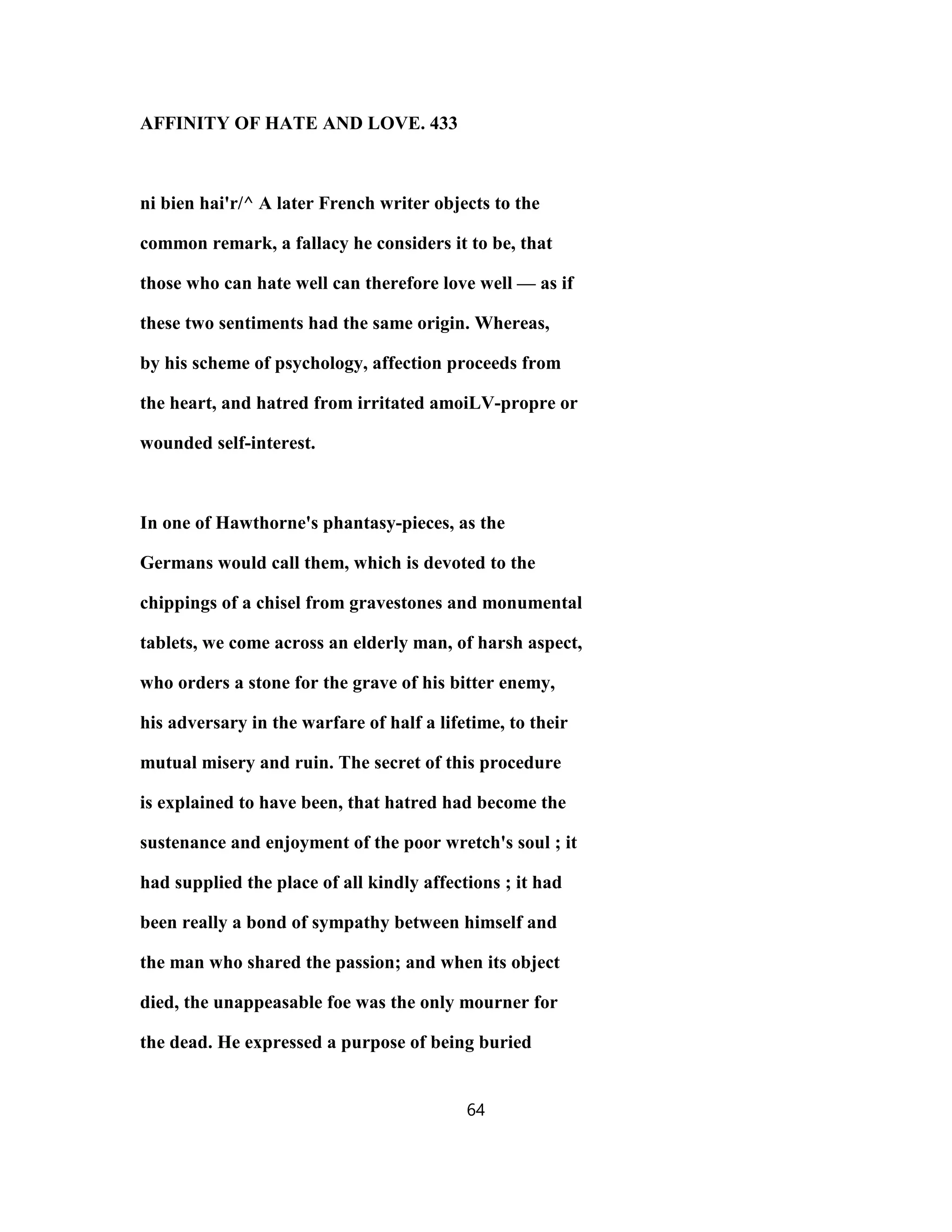 AFFINITY OF HATE AND LOVE. 433
ni bien hai'r/^ A later French writer objects to the
common remark, a fallacy he considers it to be, that
those who can hate well can therefore love well — as if
these two sentiments had the same origin. Whereas,
by his scheme of psychology, affection proceeds from
the heart, and hatred from irritated amoiLV-propre or
wounded self-interest.
In one of Hawthorne's phantasy-pieces, as the
Germans would call them, which is devoted to the
chippings of a chisel from gravestones and monumental
tablets, we come across an elderly man, of harsh aspect,
who orders a stone for the grave of his bitter enemy,
his adversary in the warfare of half a lifetime, to their
mutual misery and ruin. The secret of this procedure
is explained to have been, that hatred had become the
sustenance and enjoyment of the poor wretch's soul ; it
had supplied the place of all kindly affections ; it had
been really a bond of sympathy between himself and
the man who shared the passion; and when its object
died, the unappeasable foe was the only mourner for
the dead. He expressed a purpose of being buried
64
 