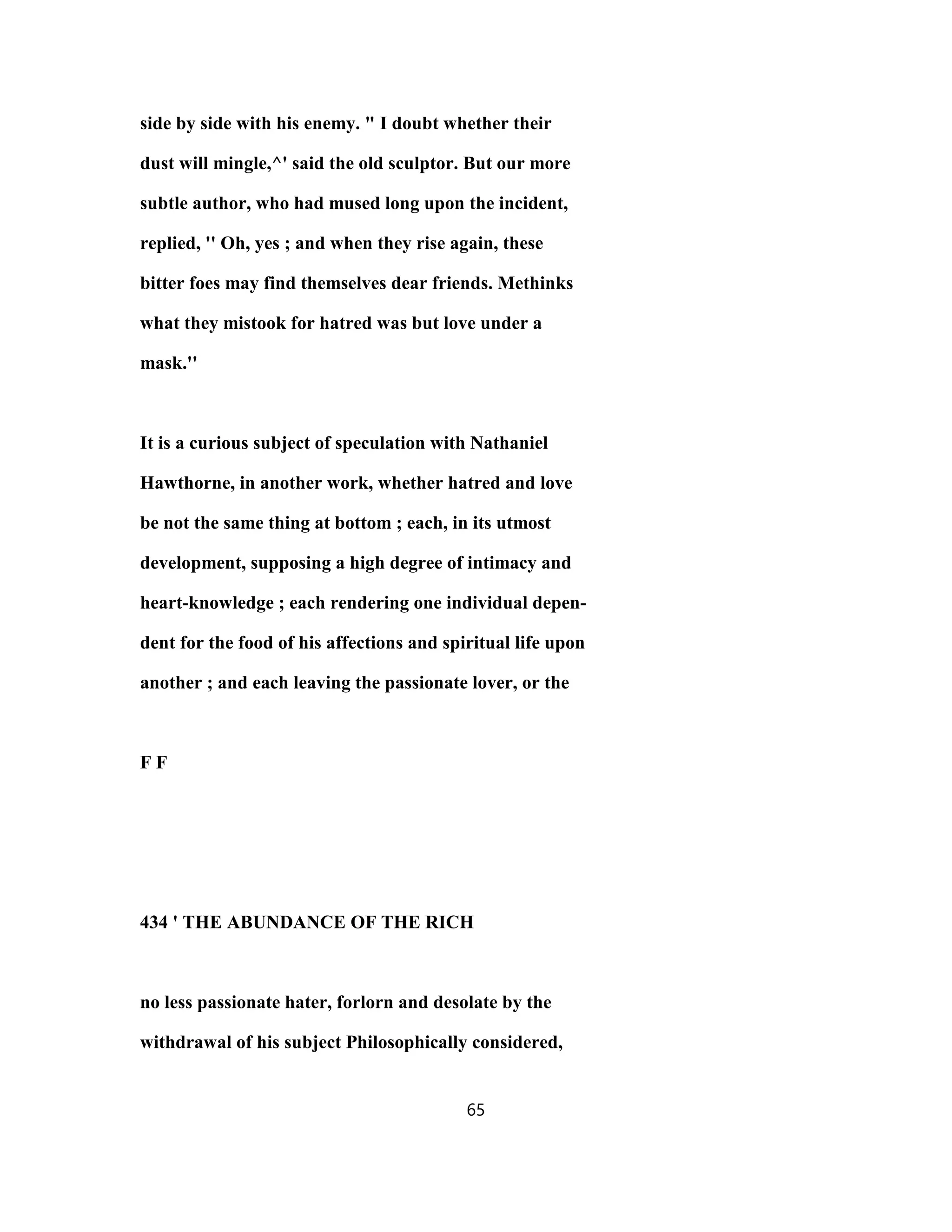 side by side with his enemy. " I doubt whether their
dust will mingle,^' said the old sculptor. But our more
subtle author, who had mused long upon the incident,
replied, '' Oh, yes ; and when they rise again, these
bitter foes may find themselves dear friends. Methinks
what they mistook for hatred was but love under a
mask.''
It is a curious subject of speculation with Nathaniel
Hawthorne, in another work, whether hatred and love
be not the same thing at bottom ; each, in its utmost
development, supposing a high degree of intimacy and
heart-knowledge ; each rendering one individual depen-
dent for the food of his affections and spiritual life upon
another ; and each leaving the passionate lover, or the
F F
434 ' THE ABUNDANCE OF THE RICH
no less passionate hater, forlorn and desolate by the
withdrawal of his subject Philosophically considered,
65
 