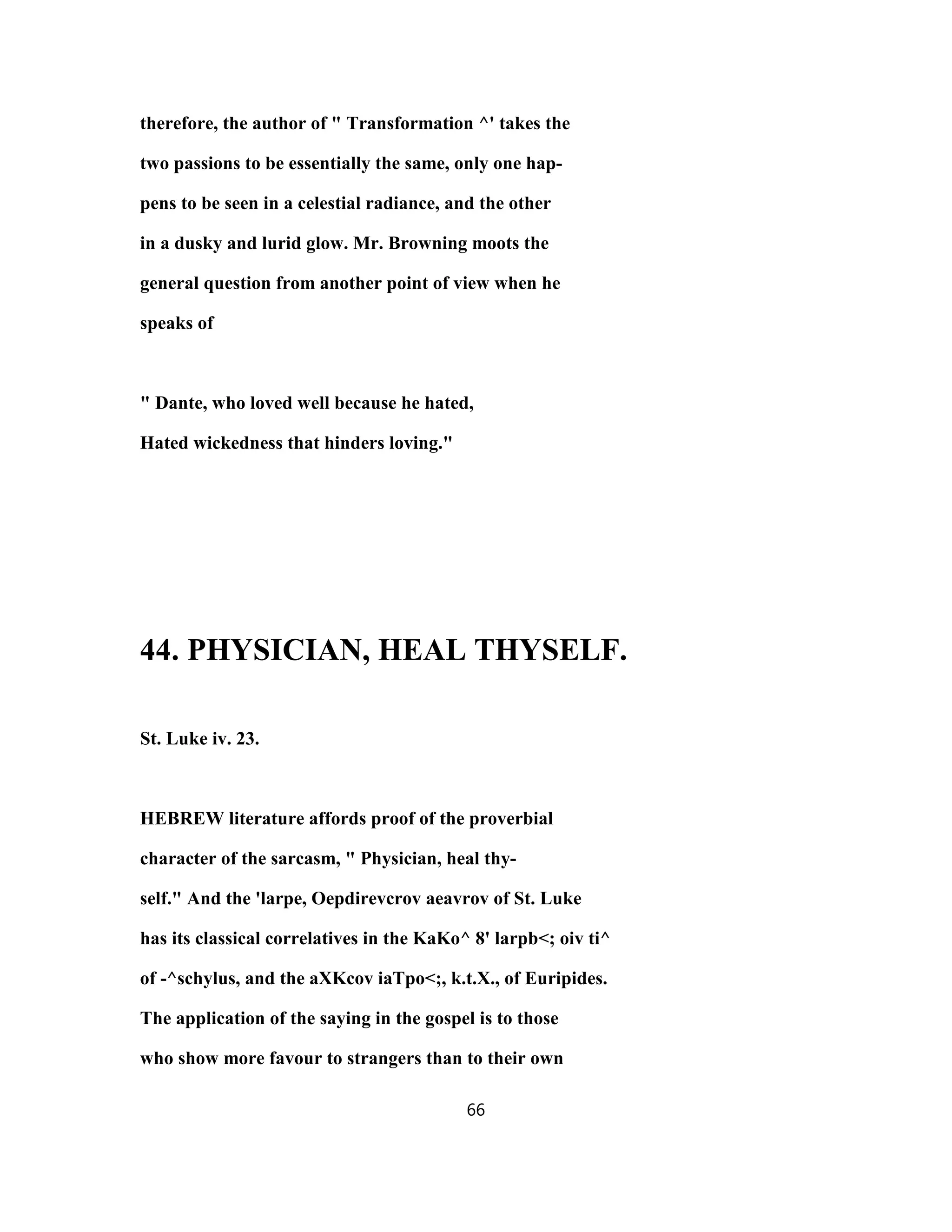 therefore, the author of " Transformation ^' takes the
two passions to be essentially the same, only one hap-
pens to be seen in a celestial radiance, and the other
in a dusky and lurid glow. Mr. Browning moots the
general question from another point of view when he
speaks of
" Dante, who loved well because he hated,
Hated wickedness that hinders loving."
44. PHYSICIAN, HEAL THYSELF.
St. Luke iv. 23.
HEBREW literature affords proof of the proverbial
character of the sarcasm, " Physician, heal thy-
self." And the 'larpe, Oepdirevcrov aeavrov of St. Luke
has its classical correlatives in the KaKo^ 8' larpb<; oiv ti^
of -^schylus, and the aXKcov iaTpo<;, k.t.X., of Euripides.
The application of the saying in the gospel is to those
who show more favour to strangers than to their own
66
 