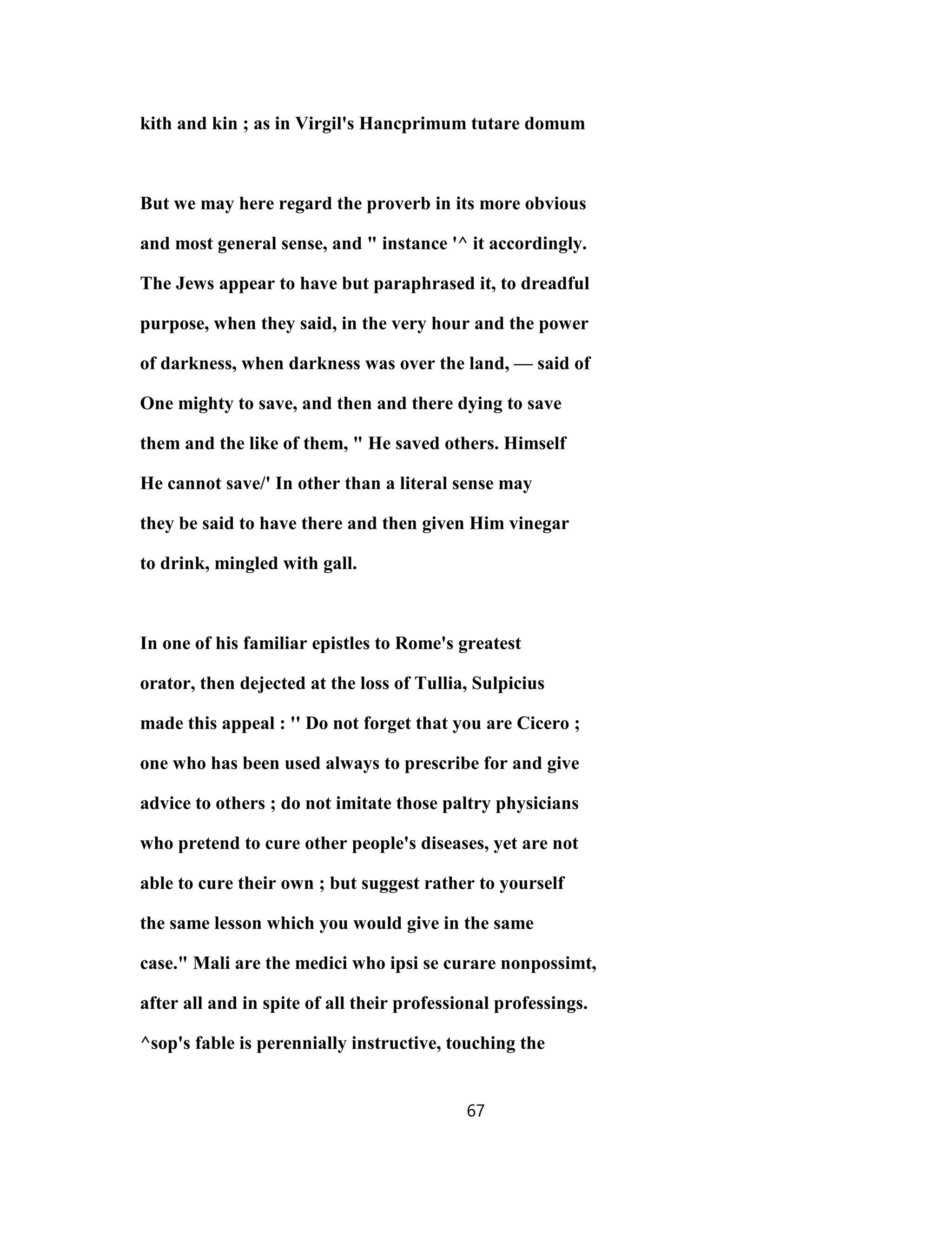 kith and kin ; as in Virgil's Hancprimum tutare domum
But we may here regard the proverb in its more obvious
and most general sense, and " instance '^ it accordingly.
The Jews appear to have but paraphrased it, to dreadful
purpose, when they said, in the very hour and the power
of darkness, when darkness was over the land, — said of
One mighty to save, and then and there dying to save
them and the like of them, " He saved others. Himself
He cannot save/' In other than a literal sense may
they be said to have there and then given Him vinegar
to drink, mingled with gall.
In one of his familiar epistles to Rome's greatest
orator, then dejected at the loss of Tullia, Sulpicius
made this appeal : '' Do not forget that you are Cicero ;
one who has been used always to prescribe for and give
advice to others ; do not imitate those paltry physicians
who pretend to cure other people's diseases, yet are not
able to cure their own ; but suggest rather to yourself
the same lesson which you would give in the same
case." Mali are the medici who ipsi se curare nonpossimt,
after all and in spite of all their professional professings.
^sop's fable is perennially instructive, touching the
67
 