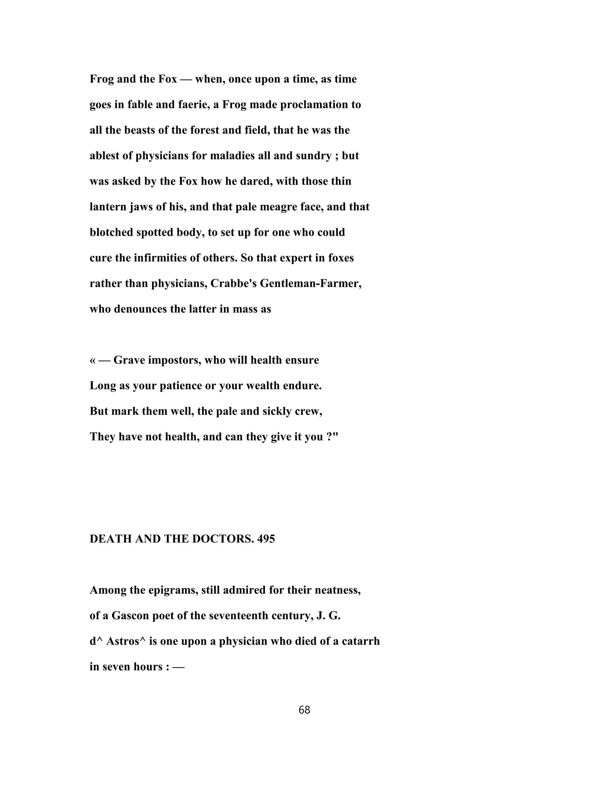 Frog and the Fox — when, once upon a time, as time
goes in fable and faerie, a Frog made proclamation to
all the beasts of the forest and field, that he was the
ablest of physicians for maladies all and sundry ; but
was asked by the Fox how he dared, with those thin
lantern jaws of his, and that pale meagre face, and that
blotched spotted body, to set up for one who could
cure the infirmities of others. So that expert in foxes
rather than physicians, Crabbe's Gentleman-Farmer,
who denounces the latter in mass as
« — Grave impostors, who will health ensure
Long as your patience or your wealth endure.
But mark them well, the pale and sickly crew,
They have not health, and can they give it you ?"
DEATH AND THE DOCTORS. 495
Among the epigrams, still admired for their neatness,
of a Gascon poet of the seventeenth century, J. G.
d^ Astros^ is one upon a physician who died of a catarrh
in seven hours : —
68
 
