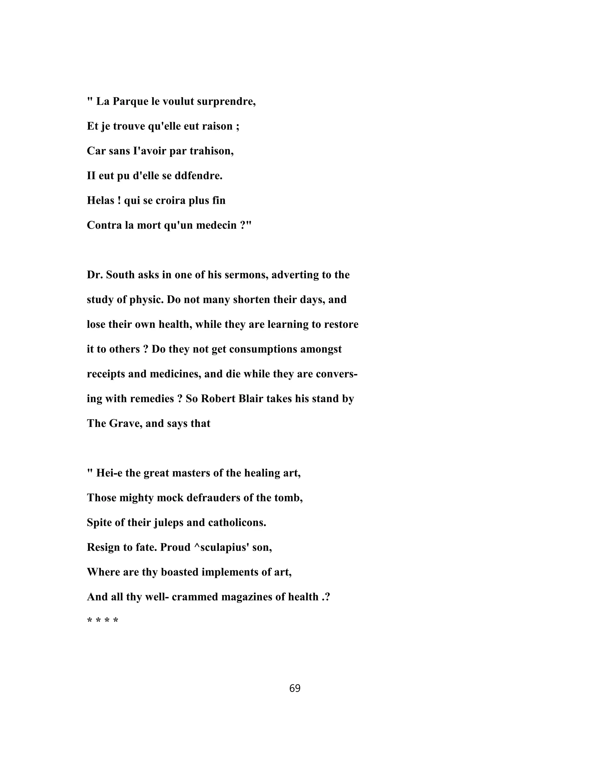 " La Parque le voulut surprendre,
Et je trouve qu'elle eut raison ;
Car sans I'avoir par trahison,
II eut pu d'elle se ddfendre.
Helas ! qui se croira plus fin
Contra la mort qu'un medecin ?"
Dr. South asks in one of his sermons, adverting to the
study of physic. Do not many shorten their days, and
lose their own health, while they are learning to restore
it to others ? Do they not get consumptions amongst
receipts and medicines, and die while they are convers-
ing with remedies ? So Robert Blair takes his stand by
The Grave, and says that
" Hei-e the great masters of the healing art,
Those mighty mock defrauders of the tomb,
Spite of their juleps and catholicons.
Resign to fate. Proud ^sculapius' son,
Where are thy boasted implements of art,
And all thy well- crammed magazines of health .?
* * * *
69
 