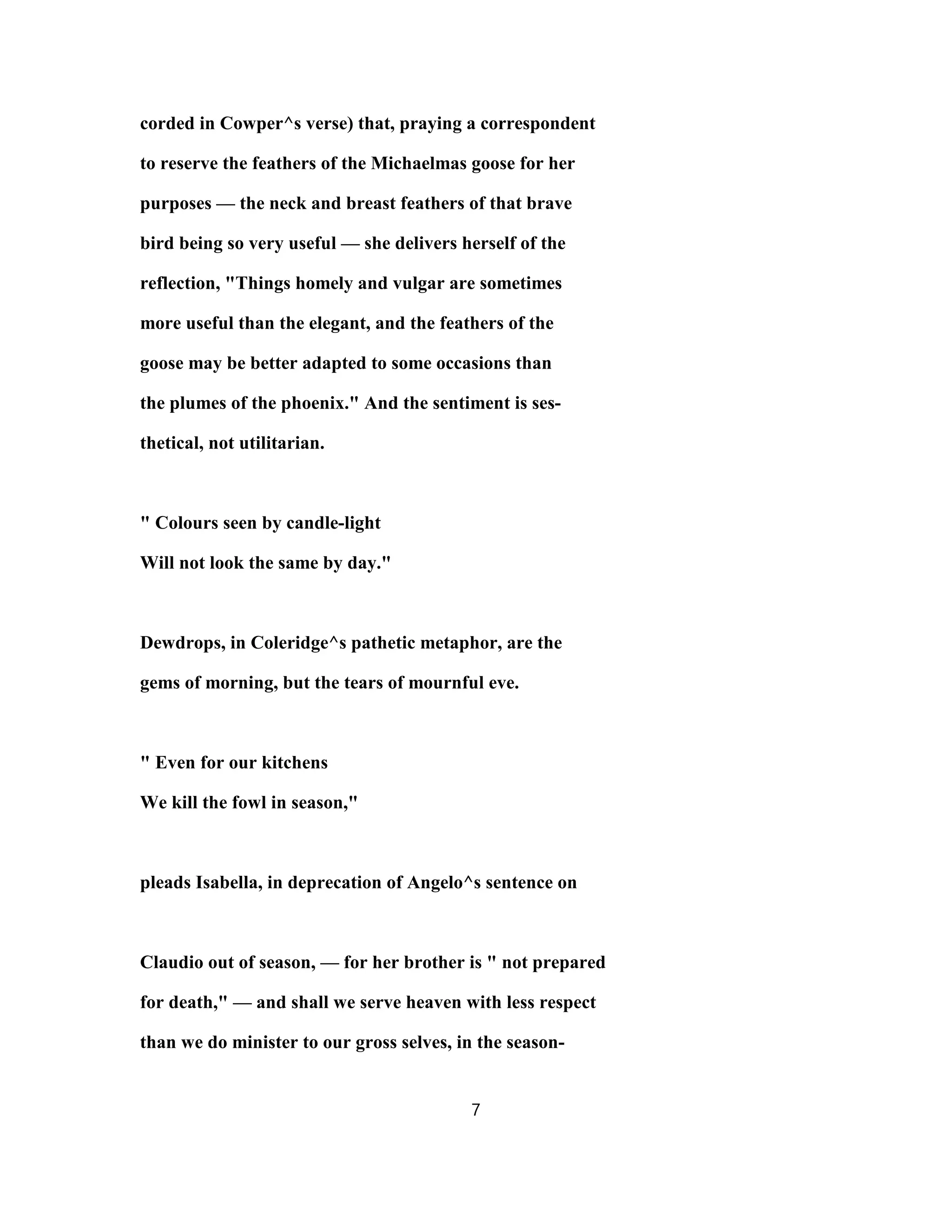 corded in Cowper^s verse) that, praying a correspondent
to reserve the feathers of the Michaelmas goose for her
purposes — the neck and breast feathers of that brave
bird being so very useful — she delivers herself of the
reflection, "Things homely and vulgar are sometimes
more useful than the elegant, and the feathers of the
goose may be better adapted to some occasions than
the plumes of the phoenix." And the sentiment is ses-
thetical, not utilitarian.
" Colours seen by candle-light
Will not look the same by day."
Dewdrops, in Coleridge^s pathetic metaphor, are the
gems of morning, but the tears of mournful eve.
" Even for our kitchens
We kill the fowl in season,"
pleads Isabella, in deprecation of Angelo^s sentence on
Claudio out of season, — for her brother is " not prepared
for death," — and shall we serve heaven with less respect
than we do minister to our gross selves, in the season-
7
 