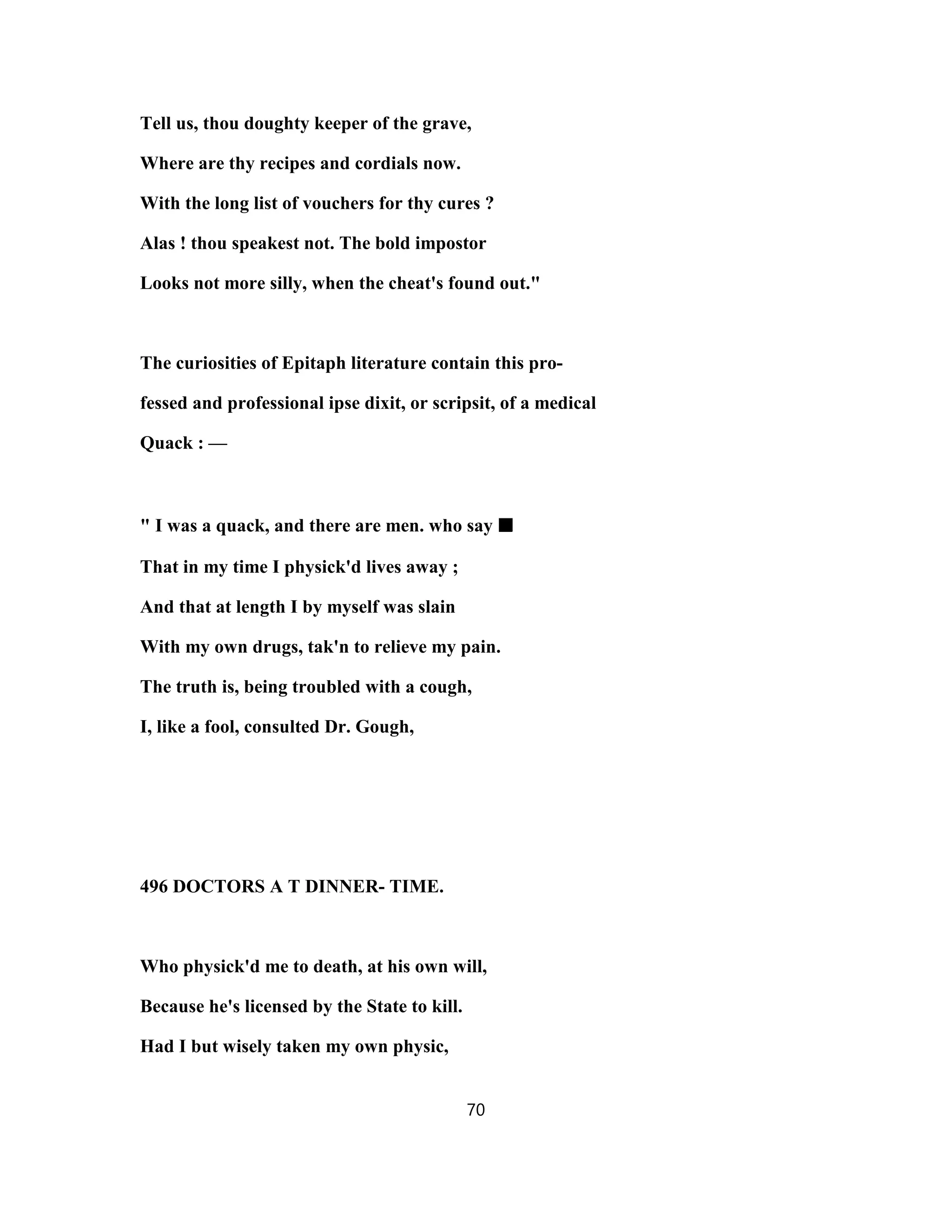 Tell us, thou doughty keeper of the grave,
Where are thy recipes and cordials now.
With the long list of vouchers for thy cures ?
Alas ! thou speakest not. The bold impostor
Looks not more silly, when the cheat's found out."
The curiosities of Epitaph literature contain this pro-
fessed and professional ipse dixit, or scripsit, of a medical
Quack : —
" I was a quack, and there are men. who say ■■■■
That in my time I physick'd lives away ;
And that at length I by myself was slain
With my own drugs, tak'n to relieve my pain.
The truth is, being troubled with a cough,
I, like a fool, consulted Dr. Gough,
496 DOCTORS A T DINNER- TIME.
Who physick'd me to death, at his own will,
Because he's licensed by the State to kill.
Had I but wisely taken my own physic,
70
 