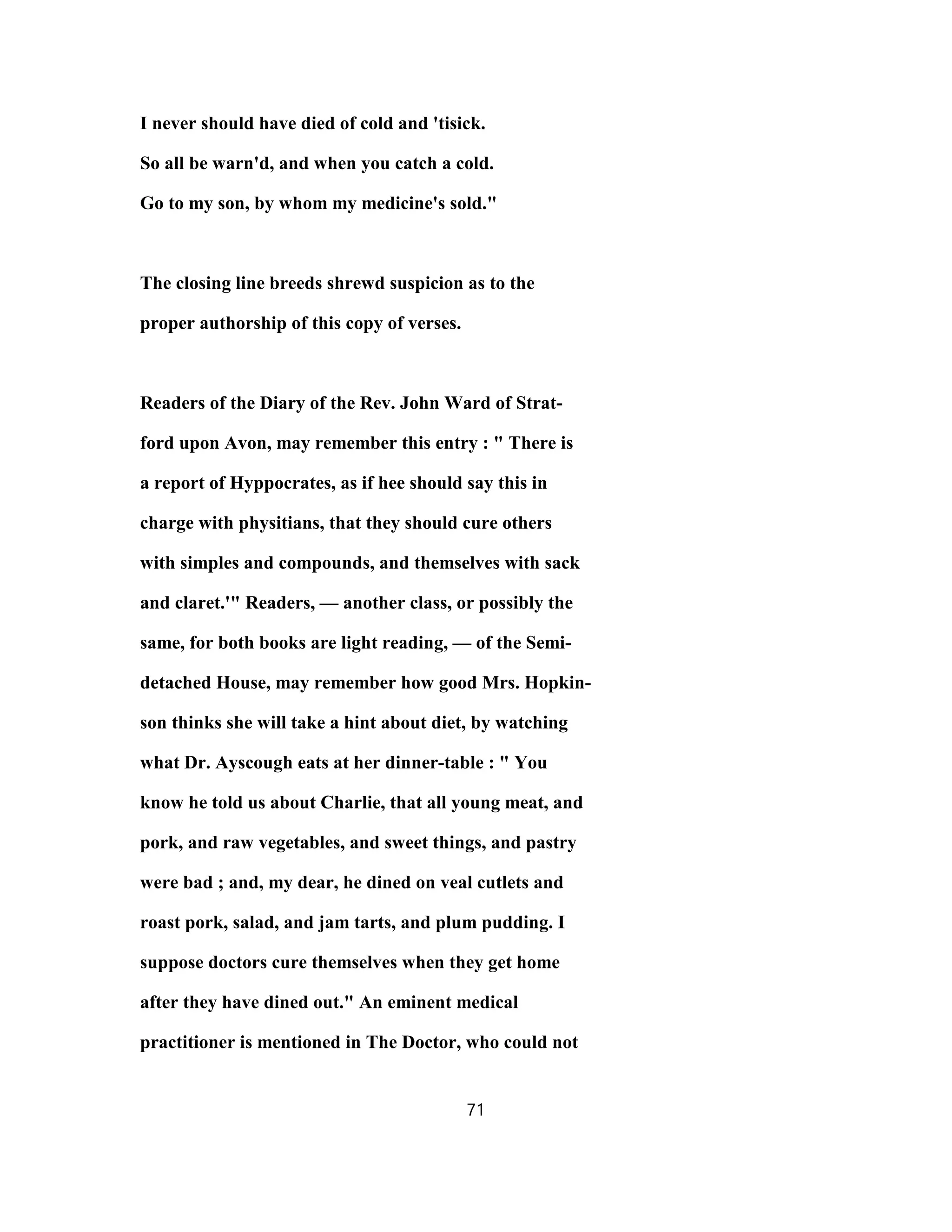 I never should have died of cold and 'tisick.
So all be warn'd, and when you catch a cold.
Go to my son, by whom my medicine's sold."
The closing line breeds shrewd suspicion as to the
proper authorship of this copy of verses.
Readers of the Diary of the Rev. John Ward of Strat-
ford upon Avon, may remember this entry : " There is
a report of Hyppocrates, as if hee should say this in
charge with physitians, that they should cure others
with simples and compounds, and themselves with sack
and claret.'" Readers, — another class, or possibly the
same, for both books are light reading, — of the Semi-
detached House, may remember how good Mrs. Hopkin-
son thinks she will take a hint about diet, by watching
what Dr. Ayscough eats at her dinner-table : " You
know he told us about Charlie, that all young meat, and
pork, and raw vegetables, and sweet things, and pastry
were bad ; and, my dear, he dined on veal cutlets and
roast pork, salad, and jam tarts, and plum pudding. I
suppose doctors cure themselves when they get home
after they have dined out." An eminent medical
practitioner is mentioned in The Doctor, who could not
71
 