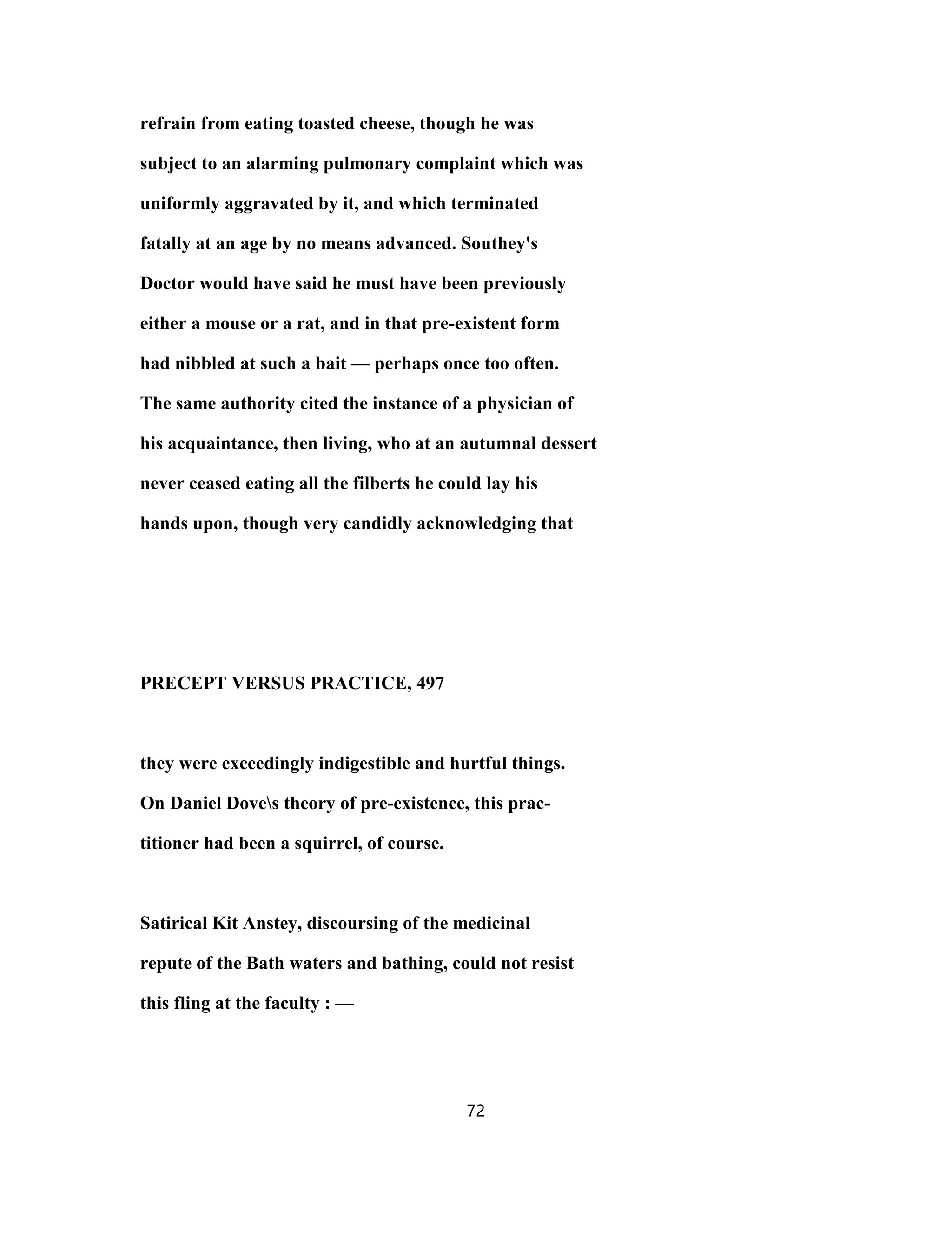 refrain from eating toasted cheese, though he was
subject to an alarming pulmonary complaint which was
uniformly aggravated by it, and which terminated
fatally at an age by no means advanced. Southey's
Doctor would have said he must have been previously
either a mouse or a rat, and in that pre-existent form
had nibbled at such a bait — perhaps once too often.
The same authority cited the instance of a physician of
his acquaintance, then living, who at an autumnal dessert
never ceased eating all the filberts he could lay his
hands upon, though very candidly acknowledging that
PRECEPT VERSUS PRACTICE, 497
they were exceedingly indigestible and hurtful things.
On Daniel Doves theory of pre-existence, this prac-
titioner had been a squirrel, of course.
Satirical Kit Anstey, discoursing of the medicinal
repute of the Bath waters and bathing, could not resist
this fling at the faculty : —
72
 