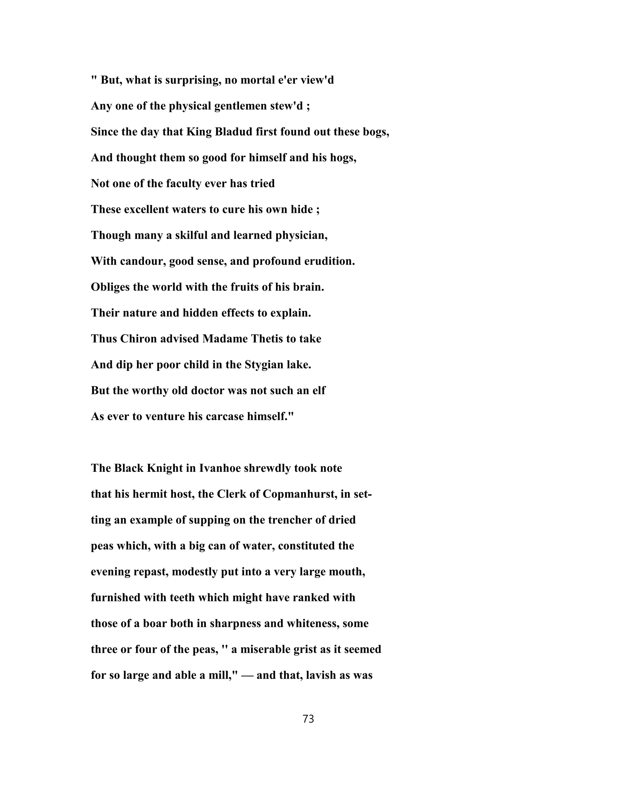 " But, what is surprising, no mortal e'er view'd
Any one of the physical gentlemen stew'd ;
Since the day that King Bladud first found out these bogs,
And thought them so good for himself and his hogs,
Not one of the faculty ever has tried
These excellent waters to cure his own hide ;
Though many a skilful and learned physician,
With candour, good sense, and profound erudition.
Obliges the world with the fruits of his brain.
Their nature and hidden effects to explain.
Thus Chiron advised Madame Thetis to take
And dip her poor child in the Stygian lake.
But the worthy old doctor was not such an elf
As ever to venture his carcase himself."
The Black Knight in Ivanhoe shrewdly took note
that his hermit host, the Clerk of Copmanhurst, in set-
ting an example of supping on the trencher of dried
peas which, with a big can of water, constituted the
evening repast, modestly put into a very large mouth,
furnished with teeth which might have ranked with
those of a boar both in sharpness and whiteness, some
three or four of the peas, '' a miserable grist as it seemed
for so large and able a mill," — and that, lavish as was
73
 