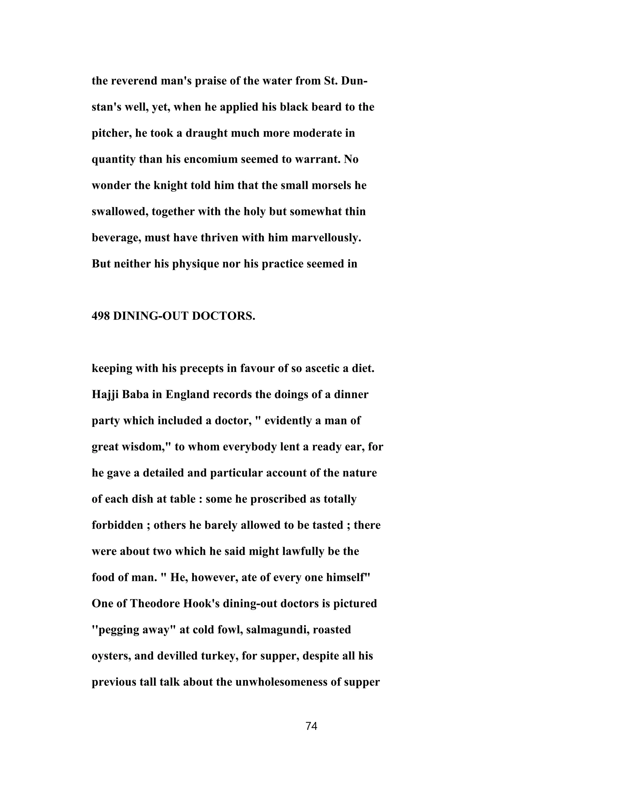 the reverend man's praise of the water from St. Dun-
stan's well, yet, when he applied his black beard to the
pitcher, he took a draught much more moderate in
quantity than his encomium seemed to warrant. No
wonder the knight told him that the small morsels he
swallowed, together with the holy but somewhat thin
beverage, must have thriven with him marvellously.
But neither his physique nor his practice seemed in
498 DINING-OUT DOCTORS.
keeping with his precepts in favour of so ascetic a diet.
Hajji Baba in England records the doings of a dinner
party which included a doctor, " evidently a man of
great wisdom," to whom everybody lent a ready ear, for
he gave a detailed and particular account of the nature
of each dish at table : some he proscribed as totally
forbidden ; others he barely allowed to be tasted ; there
were about two which he said might lawfully be the
food of man. " He, however, ate of every one himself"
One of Theodore Hook's dining-out doctors is pictured
''pegging away" at cold fowl, salmagundi, roasted
oysters, and devilled turkey, for supper, despite all his
previous tall talk about the unwholesomeness of supper
74
 